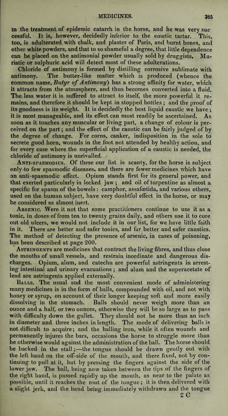 In the treatment of epidemic catarrh in the horse, and he was very sue cessful. It is, however, decidedly inferior to the emetic tartar. This, too, is adulterated with chalk, and plaster of Paris, and burnt bones, and other white powders, and that to so shameful a degree, that little dependence can be placed on the antimonial powder usually sold by druggists. Mu¬ riatic or sulphuric acid will detect most of these adulterations. Chloride of antimony is formed by distilling corrosive sublimate with antimony. The butter-like matter which is produced (whence the common name, Butyr of Antimony) has a strong affinity for water, which it attracts from the atmosphere, and thus becomes converted into a fluid. The less water it is suffered to attract to itself, the more powerful it re¬ mains, and therefore it should be kept in stopped bottles ; and the proof of its goodness is its weight. It is decidedly the best liquid caustic we have ; it is most manageable, and its effect can most readily be ascertained. As soon as it touches any muscular or living part, a change of colour is per¬ ceived on the part; and the effect of the caustic can be fairly judged of by the degree of change. For corns, canker, indisposition in the sole to secrete good horn, wounds in the foot not attended by healthy action, and for every case where the superficial application of a caustic is needed, the chloride of antimony is unrivalled. s Anti-spasmodics. Of these our list is scanty, for the horse is subject only to few spasmodic diseases, and there are fewer medicines which have an anti-spasmodic effect. Opium stands first for its general power, and that exerted particularly in locked jaw; and oil of turpentine as almost a specific for spasm of the bowels : camphor, assafoetida, and various others, used on the human subject, have very doubtful effect in the horse, or may be considered as almost inert. Arsenic. Were it not that some practitioners continue to use it as a tonic, in doses of from ten to twenty grains daily, and others use it to core out old ulcers, we would not include it in our list, for we have little faith in it. There are better and safer tonics, and far better and safer caustics. The method of detecting the presence of arsenic, in cases of poisoning, has been described at page 200. Astringents are medicines that contract the living fibres, and thus close the mouths of small vessels, and restrain inordinate and dangerous dis¬ charges. Opium, alum, and catechu are powerful astringents in arrest¬ ing intestinal and urinary evacuations; and alum and the superacetate of lead are astringents applied externally. Bai.ls. The usual and the most convenient mode of administering many medicines is in the form of balls, compounded with oil, and not with honey or syrup, on account of their longer keeping soft and more easily dissolving in the stomach. Balls should never weigh more than an ounce and a half, or two ounces, otherwise they will be so large as to pass with difficulty down the gullet. They should not be more than an inch in diameter and three inches in length. The mode of delivering balls is not difficult to acquire; and the balling iron, while it often wounds and permanently injures the bars, occasions the horse to struggle more than he otherwise would against the administration of the ball. The horse should be backed in the stall;—the tongue should be drawn gently out with the left hand on the off-side of the mouth, and there fixed, not by con¬ tinuing to pull at it, but by pressing the fingers against the side of the lower jaw. The ball, being now taken between the tips of the fingers of the right hand, is passed rapidly up the mouth, as near to the palate as possible, until it reaches the root of the tongue ; it is then delivered with a slight jerk, and the hand being immediately withdrawn and the tongue 2 C