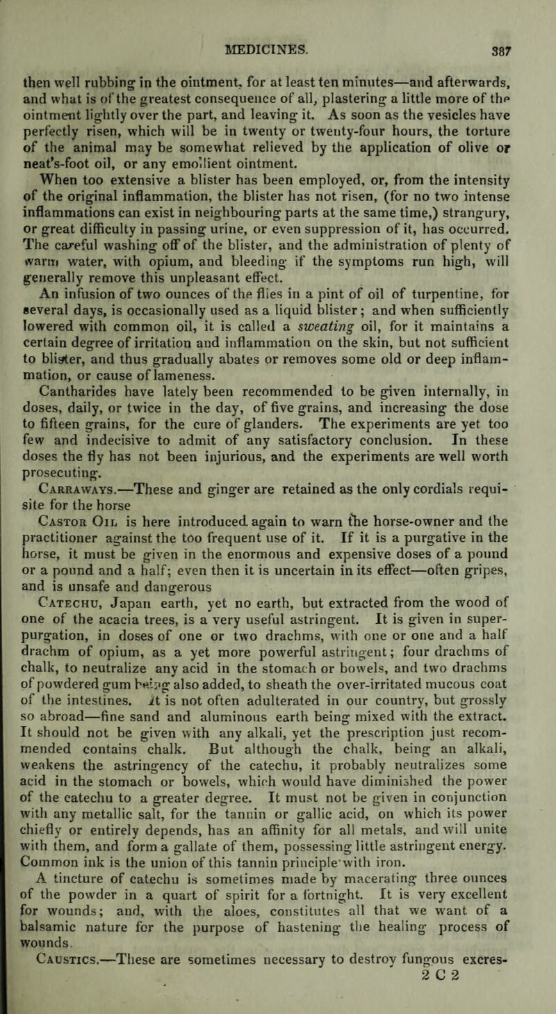 then well rubbing in the ointment, for at least ten minutes—and afterwards, and what is of the greatest consequence of all, plastering a little more of thp ointment lightly over the part, and leaving it. As soon as the vesicles have perfectly risen, which will be in twenty or twenty-four hours, the torture of the animal may be somewhat relieved by the application of olive or neat’s-foot oil, or any emollient ointment. When too extensive a blister has been employed, or, from the intensity of the original inflammation, the blister has not risen, (for no two intense inflammations can exist in neighbouring parts at the same time,) strangury, or great difficulty in passing urine, or even suppression of it, has occurred. The careful washing off of the blister, and the administration of plenty of warm water, with opium, and bleeding if the symptoms run high, will generally remove this unpleasant effect. An infusion of two ounces of the flies in a pint of oil of turpentine, for several days, is occasionally used as a liquid blister; and when sufficiently lowered with common oil, it is called a sweating oil, for it maintains a certain degree of irritation and inflammation on the skin, but not sufficient to blister, and thus gradually abates or removes some old or deep inflam¬ mation, or cause of lameness. Cantharides have lately been recommended to be given internally, in doses, daily, or twice in the day, of five grains, and increasing the dose to fifteen grains, for the cure of glanders. The experiments are yet too few and indecisive to admit of any satisfactory conclusion. In these doses the fly has not been injurious, and the experiments are well worth prosecuting. Carraways.—These and ginger are retained as the only cordials requi¬ site for the horse Castor Oil is here introduced again to warn {he horse-owner and the practitioner against the too frequent use of it. If it is a purgative in the horse, it must be given in the enormous and expensive doses of a pound or a pound and a half; even then it is uncertain in its effect—often gripes, and is unsafe and dangerous Catechu, Japan earth, yet no earth, but extracted from the wood of one of the acacia trees, is a very useful astringent. It is given in super¬ purgation, in doses of one or two drachms, with one or one and a half drachm of opium, as a yet more powerful astringent; four drachms of chalk, to neutralize any acid in the stomach or bowels, and two drachms of powdered gum h«’.;>g also added, to sheath the over-irritated mucous coat of the intestines, it is not often adulterated in our country, but grossly so abroad—fine sand and aluminous earth being mixed with the extract. It should not be given with any alkali, yet the prescription just recom¬ mended contains chalk. But although the chalk, being an alkali, weakens the astringency of the catechu, it probably neutralizes some acid in the stomach or bowels, which would have diminished the power of the catechu to a greater degree. It must not be given in conjunction with any metallic salt, for the tannin or gallic acid, on which its power chiefly or entirely depends, has an affinity for all metals, and will unite with them, and forma gallate of them, possessing little astringent energy. Common ink is the union of this tannin principle'with iron. A tincture of catechu is sometimes made by macerating three ounces of the powder in a quart of spirit for a fortnight. It is very excellent for wounds; and, with the aloes, constitutes all that we want of a balsamic nature for the purpose of hastening the healing process of wounds. Caustics.—These are sometimes necessary to destrov fungous excres- 2 C 2