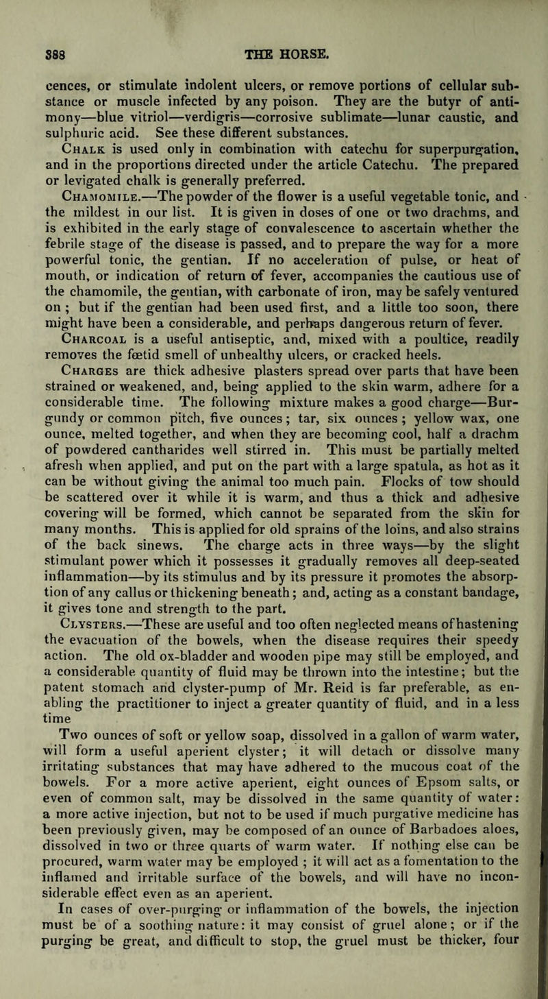 cences, or stimulate indolent ulcers, or remove portions of cellular sub¬ stance or muscle infected by any poison. They are the butyr of anti¬ mony—blue vitriol—verdigris—corrosive sublimate—lunar caustic, and sulphuric acid. See these different substances. Chalk is used only in combination with catechu for superpurgation, and in the proportions directed under the article Catechu. The prepared or levigated chalk is generally preferred. Chamomile.—The powder of the flower is a useful vegetable tonic, and • the mildest in our list. It is given in doses of one or two drachms, and is exhibited in the early stage of convalescence to ascertain whether the febrile stage of the disease is passed, and to prepare the way for a more powerful tonic, the gentian. If no acceleration of pulse, or heat of mouth, or indication of return of fever, accompanies the cautious use of the chamomile, the gentian, with carbonate of iron, may be safely ventured on ; but if the gentian had been used first, and a little too soon, there might have been a considerable, and perhaps dangerous return of fever. Charcoal is a useful antiseptic, and, mixed with a poultice, readily removes the foetid smell of unhealthy ulcers, or cracked heels. Charges are thick adhesive plasters spread over parts that have been strained or weakened, and, being applied to the skin warm, adhere for a considerable time. The following mixture makes a good charge—Bur¬ gundy or common pitch, five ounces; tar, six ounces; yellow wax, one ounce, melted together, and when they are becoming cool, half a drachm of powdered cantharides well stirred in. This must be partially melted afresh when applied, and put on the part with a large spatula, as hot as it can be without giving the animal too much pain. Flocks of tow should be scattered over it while it is warm, and thus a thick and adhesive covering will be formed, which cannot be separated from the skin for many months. This is applied for old sprains of the loins, and also strains of the back sinews. The charge acts in three ways—by the slight stimulant power which it possesses it gradually removes all deep-seated inflammation—by its stimulus and by its pressure it promotes the absorp¬ tion of any callus or thickening beneath; and, acting as a constant bandage, it gives tone and strength to the part. Clysters.—These are useful and too often neglected means of hastening the evacuation of the bowels, when the disease requires their speedy action. The old ox-bladder and wooden pipe may still be employed, and a considerable quantity of fluid may be thrown into the intestine; but the patent stomach and clyster-pump of Mr. Reid is far preferable, as en¬ abling the practitioner to inject a greater quantity of fluid, and in a less time Two ounces of soft or yellow soap, dissolved in a gallon of warm water, will form a useful aperient clyster; it will detach or dissolve many irritating substances that may have adhered to the mucous coat of the bowels. For a more active aperient, eight ounces of Epsom salts, or even of common salt, may be dissolved in the same quantity of water: a more active injection, but not to be used if much purgative medicine has been previously given, may be composed of an ounce of Barbadoes aloes, dissolved in two or three quarts of warm water. If nothing else can be procured, warm water may be employed ; it will act as a fomentation to the inflamed and irritable surface of the bowels, and will have no incon¬ siderable effect even as an aperient. In cases of over-purging or inflammation of the bowels, the injection must be of a soothing nature: it may consist of gruel alone; or if the purging be great, and difficult to stop, the gruel must be thicker, four