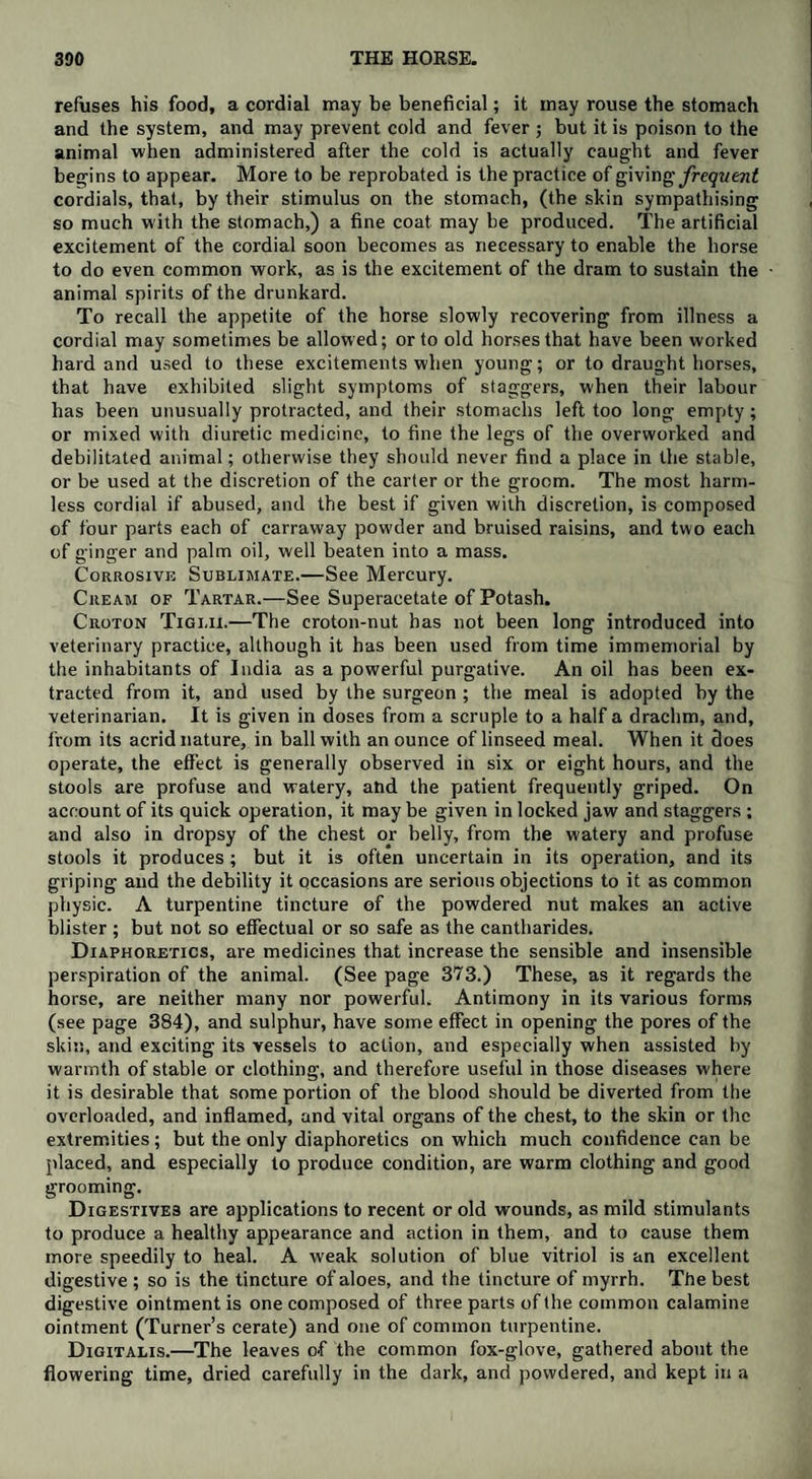 refuses his food, a cordial may be beneficial; it may rouse the stomach and the system, and may prevent cold and fever ; but it is poison to the animal when administered after the cold is actually caught and fever begins to appear. More to be reprobated is the practice of giving frequent cordials, that, by tbeir stimulus on the stomach, (the skin sympathising so much with the stomach,) a fine coat may be produced. The artificial excitement of the cordial soon becomes as necessary to enable the horse to do even common work, as is the excitement of the dram to sustain the animal spirits of the drunkard. To recall the appetite of the horse slowly recovering from illness a cordial may sometimes be allowed; or to old horses that have been worked hard and used to these excitements when young; or to draught horses, that have exhibited slight symptoms of staggers, when their labour has been unusually protracted, and their stomachs left too long empty; or mixed with diuretic medicine, to fine the legs of the overworked and debilitated animal; otherwise they should never find a place in the stable, or be used at the discretion of the carter or the groom. The most harm¬ less cordial if abused, and the best if given with discretion, is composed of four parts each of carraway powder and bruised raisins, and two each of ginger and palm oil, well beaten into a mass. Corrosive Sublimate.—See Mercury. Cream of Tartar.—See Superacetate of Potash. Croton Tigi.ii.—The croton-nut has not been long introduced into veterinary practice, although it has been used from time immemorial by the inhabitants of India as a powerful purgative. An oil has been ex¬ tracted from it, and used by the surgeon ; the meal is adopted by the veterinarian. It is given in doses from a scruple to a half a drachm, and, from its acrid nature, in ball with an ounce of linseed meal. When it does operate, the effect is generally observed in six or eight hours, and the stools are profuse and watery, arid the patient frequently griped. On account of its quick operation, it maybe given in locked jaw and staggers ; and also in dropsy of the chest or belly, from the watery and profuse stools it produces; but it is often uncertain in its operation, and its griping and the debility it occasions are serious objections to it as common physic. A turpentine tincture of the powdered nut makes an active blister ; but not so effectual or so safe as the cantharides. Diaphoretics, are medicines that increase the sensible and insensible perspiration of the animal. (See page 373.) These, as it regards the horse, are neither many nor powerful. Antimony in its various forms (see page 384), and sulphur, have some effect in opening the pores of the skin, and exciting its vessels to action, and especially when assisted by warmth of stable or clothing, and therefore useful in those diseases where it is desirable that some portion of the blood should be diverted from the overloaded, and inflamed, and vital organs of the chest, to the skin or flic extremities; but the only diaphoretics on which much confidence can be placed, and especially to produce condition, are warm clothing and good grooming. Digestives are applications to recent or old wounds, as mild stimulants to produce a healthy appearance and action in them, and to cause them more speedily to heal. A weak solution of blue vitriol is an excellent digestive ; so is the tincture of aloes, and the tincture of myrrh. The best digestive ointment is one composed of three parts of the common calamine ointment (Turner’s cerate) and one of common turpentine. Digitalis.—The leaves of the common fox-glove, gathered about the flowering time, dried carefully in the dark, and powdered, and kept in a