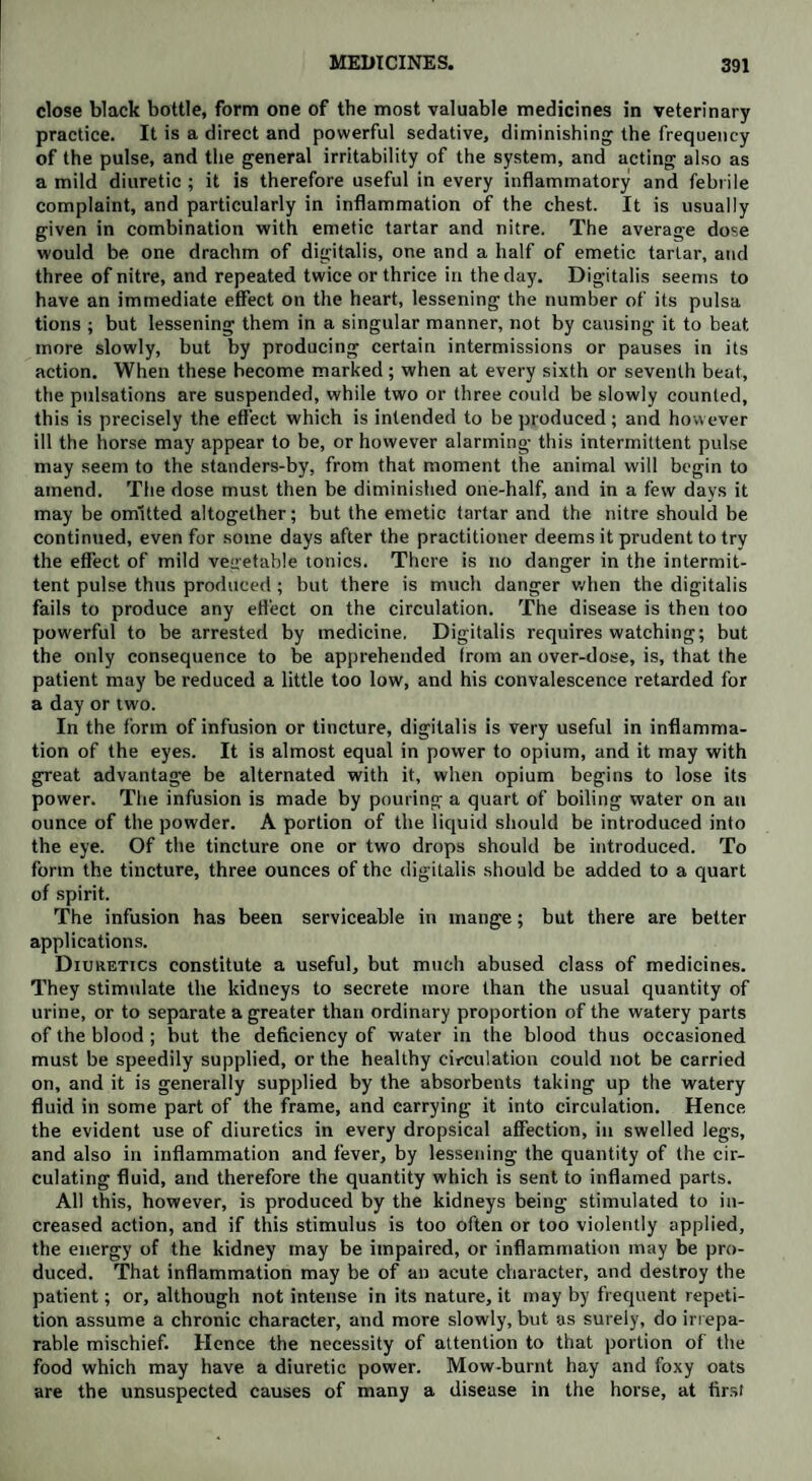 close black bottle, form one of the most valuable medicines in veterinary practice. It is a direct and powerful sedative, diminishing the frequency of the pulse, and the general irritability of the system, and acting also as a mild diuretic ; it is therefore useful in every inflammatory and febrile complaint, and particularly in inflammation of the chest. It is usually given in combination with emetic tartar and nitre. The average dose would be one drachm of digitalis, one and a half of emetic tartar, and three of nitre, and repeated twice or thrice in the day. Digitalis seems to have an immediate effect on the heart, lessening the number of its pulsa tions ; but lessening them in a singular manner, not by causing it to beat more slowly, but by producing certain intermissions or pauses in its action. When these become marked ; when at every sixth or seventh beat, the pulsations are suspended, while two or three could be slowly counted, this is precisely the effect which is intended to be produced; and however ill the horse may appear to be, or however alarming this intermittent pulse may seem to the standers-by, from that moment the animal will begin to amend. The dose must then be diminished one-half, and in a few days it may be omitted altogether; but the emetic tartar and the nitre should be continued, even for some days after the practitioner deems it prudent to try the effect of mild vegetable tonics. There is no danger in the intermit¬ tent pulse thus produced; but there is much danger when the digitalis fails to produce any effect on the circulation. The disease is then too powerful to be arrested by medicine. Digitalis requires watching; but the only consequence to be apprehended from an over-dose, is, that the patient may be reduced a little too low, and his convalescence retarded for a day or two. In the form of infusion or tincture, digitalis is very useful in inflamma¬ tion of the eyes. It is almost equal in power to opium, and it may with great advantage be alternated with it, when opium begins to lose its power. The infusion is made by pouring a quart of boiling water on an ounce of the powder. A portion of the liquid should be introduced into the eye. Of the tincture one or two drops should be introduced. To form the tincture, three ounces of the digitalis should be added to a quart of spirit. The infusion has been serviceable in mange; but there are better applications. Diuretics constitute a useful, but much abused class of medicines. They stimulate the kidneys to secrete more than the usual quantity of urine, or to separate a greater than ordinary proportion of the watery parts of the blood ; but the deficiency of water in the blood thus occasioned must be speedily supplied, or the healthy circulation could not be carried on, and it is generally supplied by the absorbents taking up the watery fluid in some part of the frame, and carrying it into circulation. Hence the evident use of diuretics in every dropsical affection, in swelled legs, and also in inflammation and fever, by lessening the quantity of the cir¬ culating fluid, and therefore the quantity which is sent to inflamed parts. All this, however, is produced by the kidneys being stimulated to in¬ creased action, and if this stimulus is too often or too violently applied, the energy of the kidney may be impaired, or inflammation may be pro¬ duced. That inflammation may be of an acute character, and destroy the patient; or, although not intense in its nature, it may by frequent repeti¬ tion assume a chronic character, and more slowly, but as surely, do irrepa¬ rable mischief. Hence the necessity of attention to that portion of the food which may have a diuretic power. Mow-burnt hay and foxy oats are the unsuspected causes of many a disease in the horse, at firs!