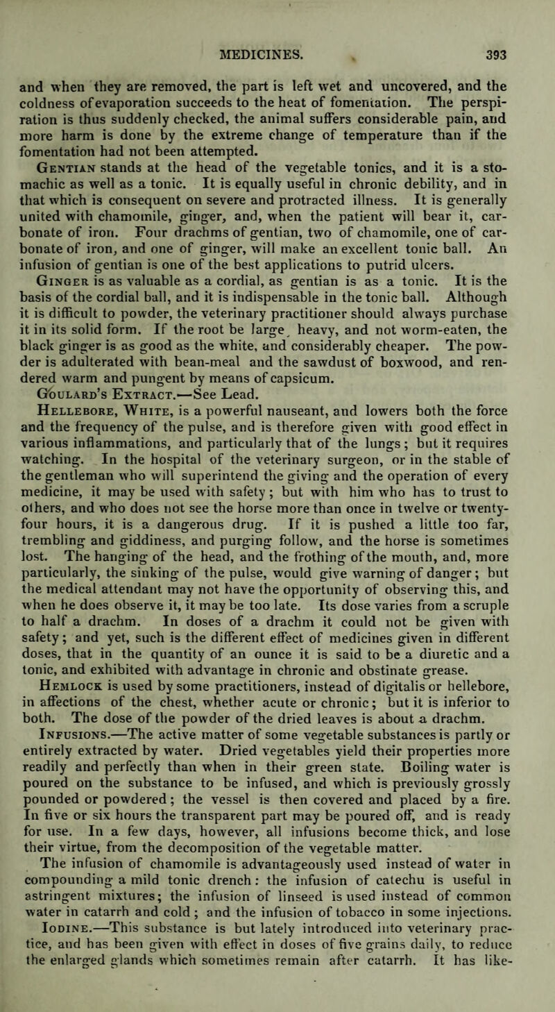 and when they are removed, the part is left wet and uncovered, and the coldness of evaporation succeeds to the heat of fomentation. The perspi¬ ration is thus suddenly checked, the animal suffers considerable pain, and more harm is done by the extreme change of temperature than if the fomentation had not been attempted. Gentian stands at the head of the vegetable tonics, and it is a sto¬ machic as well as a tonic. It is equally useful in chronic debility, and in that which is consequent on severe and protracted illness. It is generally united with chamomile, ginger, and, when the patient will bear it, car¬ bonate of iron. Four drachms of gentian, two of chamomile, one of car¬ bonate of iron, and one of ginger, will make an excellent tonic ball. An infusion of gentian is one of the best applications to putrid ulcers. Ginger is as valuable as a cordial, as gentian is as a tonic. It is the basis of the cordial ball, and it is indispensable in the tonic ball. Although it is difficult to powder, the veterinary practitioner should always purchase it in its solid form. If the root be large^ heavy, and not worm-eaten, the black ginger is as good as the white, and considerably cheaper. The pow¬ der is adulterated with bean-meal and the sawdust of boxwood, and ren¬ dered warm and pungent by means of capsicum. Goulard's Extract.—See Lead. Hellebore, White, is a powerful nauseant, and lowers both the force and the frequency of the pulse, and is therefore given with good effect in various inflammations, and particularly that of the lungs ; but it requires watching. In the hospital of the veterinary surgeon, or in the stable of the gentleman who will superintend the giving and the operation of every medicine, it may be used with safety ; but with him who has to trust to others, and who does not see the horse more than once in twelve or twenty- four hours, it is a dangerous drug. If it is pushed a little too far, trembling and giddiness, and purging follow, and the horse is sometimes lost. The hanging of the head, and the frothing of the mouth, and, more particularly, the sinking of the pulse, would give warning of danger; but the medical attendant may not have the opportunity of observing this, and when he does observe it, it maybe too late. Its dose varies from a scruple to half a drachm. In doses of a drachm it could not be given with safety; and yet, such is the different effect of medicines given in different doses, that in the quantity of an ounce it is said to be a diuretic and a tonic, and exhibited with advantage in chronic and obstinate grease. Hemlock is used by some practitioners, instead of digitalis or hellebore, in affections of the chest, whether acute or chronic; but it is inferior to both. The dose of the powder of the dried leaves is about a drachm. Infusions.—The active matter of some vegetable substances is partly or entirely extracted by water. Dried vegetables yield their properties more readily and perfectly than when in their green state. Boiling water is poured on the substance to be infused, and which is previously grossly pounded or powdered; the vessel is then covered and placed by a fire. In five or six hours the transparent part may be poured off, and is ready for use. In a few days, however, all infusions become thick, and lose their virtue, from the decomposition of the vegetable matter. The infusion of chamomile is advantageously used instead of water in compounding a mild tonic drench : the infusion of catechu is useful in astringent mixtures; the infusion of linseed is used instead of common water in catarrh and cold ; and the infusion of tobacco in some injections. Iodine.—This substance is but lately introduced into veterinary prac¬ tice, and has been given with effect in doses of five grains daily, to reduce the enlarged glands which sometimes remain after catarrh. It has like-