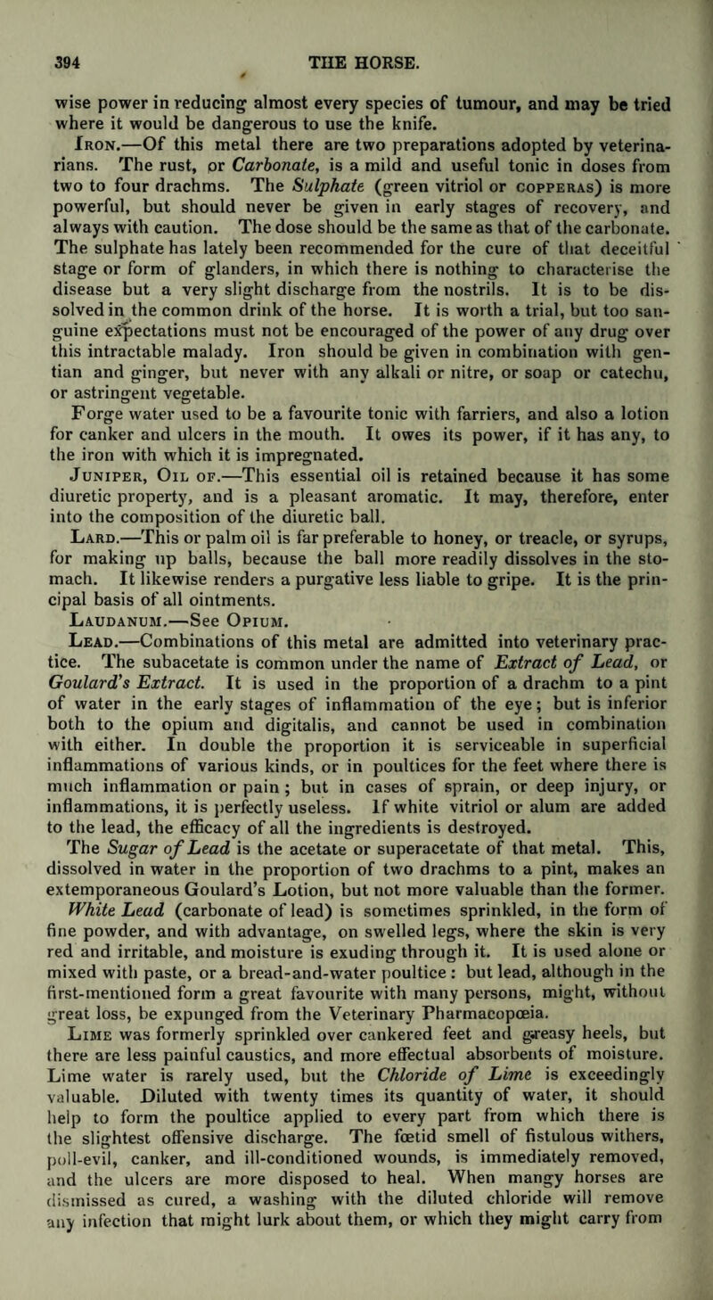wise power in reducing almost every species of tumour, and may be tried where it would be dangerous to use the knife. Iron.—Of this metal there are two preparations adopted by veterina¬ rians. The rust, or Carbonate, is a mild and useful tonic in doses from two to four drachms. The Sulphate (green vitriol or copperas) is more powerful, but should never be given in early stages of recovery, and always with caution. The dose should be the same as that of the carbonate. The sulphate has lately been recommended for the cure of that deceitful stage or form of glanders, in which there is nothing to characterise the disease but a very slight discharge from the nostrils. It is to be dis¬ solved in the common drink of the horse. It is worth a trial, but too san¬ guine expectations must not be encouraged of the power of any drug over this intractable malady. Iron should be given in combination with gen¬ tian and ginger, but never with any alkali or nitre, or soap or catechu, or astringent vegetable. Forge water used to be a favourite tonic with farriers, and also a lotion for canker and ulcers in the mouth. It owes its power, if it has any, to the iron with which it is impregnated. Juniper, Oil of.—This essential oil is retained because it has some diuretic property, and is a pleasant aromatic. It may, therefore, enter into the composition of the diuretic ball. Lard.—This or palm oil is far preferable to honey, or treacle, or syrups, for making up balls, because the ball more readily dissolves in the sto¬ mach. It likewise renders a purgative less liable to gripe. It is the prin¬ cipal basis of all ointments. Laudanum.—See Opium. Lead.—Combinations of this metal are admitted into veterinary prac¬ tice. The subacetate is common under the name of Extract of Lead, or Goulard's Extract. It is used in the proportion of a drachm to a pint of water in the early stages of inflammation of the eye; but is inferior both to the opium and digitalis, and cannot be used in combination with either. In double the proportion it is serviceable in superficial inflammations of various kinds, or in poultices for the feet where there is much inflammation or pain; but in cases of sprain, or deep injury, or inflammations, it is perfectly useless. If white vitriol or alum are added to the lead, the efficacy of all the ingredients is destroyed. The Sugar of Lead is the acetate or superacetate of that metal. This, dissolved in water in the proportion of two drachms to a pint, makes an extemporaneous Goulard’s Lotion, but not more valuable than the former. White Lead (carbonate of lead) is sometimes sprinkled, in the form of fine powder, and with advantage, on swelled legs, where the skin is very red and irritable, and moisture is exuding through it. It is used alone or mixed with paste, or a bread-and-water poultice : but lead, although in the first-mentioned form a great favourite with many persons, might, without great loss, be expunged from the Veterinary Pharmacopoeia. Lime was formerly sprinkled over cankered feet and greasy heels, but there are less painful caustics, and more effectual absorbents of moisture. Lime water is rarely used, but the Chloride of Lime is exceedingly valuable. Diluted with twenty times its quantity of water, it should help to form the poultice applied to every part from which there is the slightest offensive discharge. The foetid smell of fistulous withers, poll-evil, canker, and ill-conditioned wounds, is immediately removed, and the ulcers are more disposed to heal. When mangy horses are dismissed as cured, a washing with the diluted chloride will remove any infection that might lurk about them, or which they might carry from