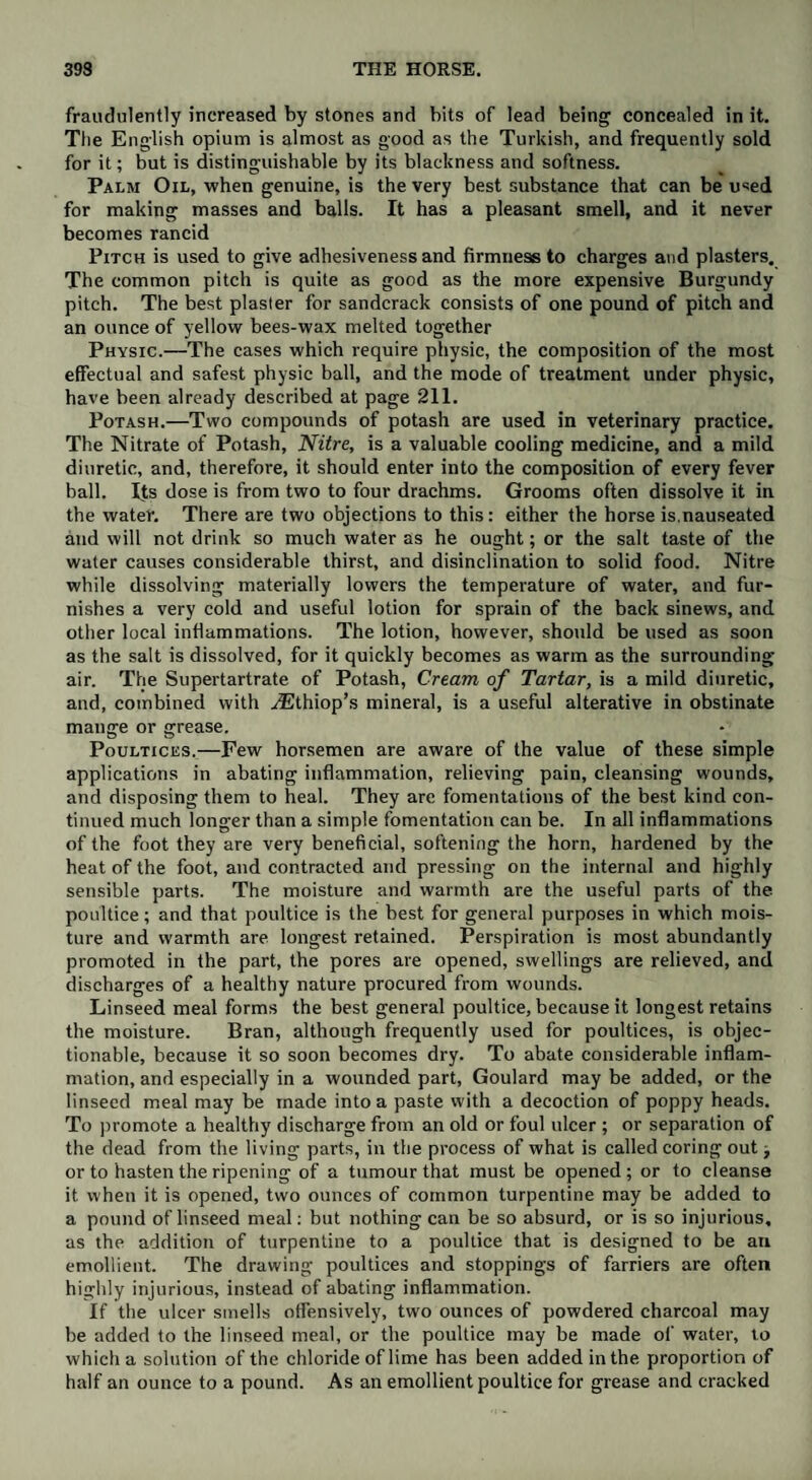 fraudulently increased by stones and bits of lead being concealed in it. The English opium is almost as good as the Turkish, and frequently sold for it; but is distinguishable by its blackness and softness. Palm Oil, when genuine, is the very best substance that can be used for making masses and balls. It has a pleasant smell, and it never becomes rancid Pitch is used to give adhesiveness and firmness to charges and plasters. The common pitch is quite as good as the more expensive Burgundy pitch. The best plaster for sandcrack consists of one pound of pitch and an ounce of yellow bees-wax melted together Physic.—The cases which require physic, the composition of the most effectual and safest physic ball, and the mode of treatment under physic, have been already described at page 211. Potash.—Two compounds of potash are used in veterinary practice. The Nitrate of Potash, Nitre, is a valuable cooling medicine, and a mild diuretic, and, therefore, it should enter into the composition of every fever ball. Its dose is from two to four drachms. Grooms often dissolve it in the water. There are two objections to this: either the horse is.nauseated and will not drink so much water as he ought; or the salt taste of the water causes considerable thirst, and disinclination to solid food. Nitre while dissolving materially lowers the temperature of water, and fur¬ nishes a very cold and useful lotion for sprain of the back sinews, and other local inflammations. The lotion, however, should be used as soon as the salt is dissolved, for it quickly becomes as warm as the surrounding air. The Supertartrate of Potash, Cream of Tartar, is a mild diuretic, and, combined with ^Ethiop’s mineral, is a useful alterative in obstinate mange or grease. Poultices.—Few horsemen are aware of the value of these simple applications in abating inflammation, relieving pain, cleansing wounds, and disposing them to heal. They are fomentations of the best kind con¬ tinued much longer than a simple fomentation can be. In all inflammations of the foot they are very beneficial, softening the horn, hardened by the heat of the foot, and contracted and pressing on the internal and highly sensible parts. The moisture and warmth are the useful parts of the poultice; and that poultice is the best for general purposes in which mois¬ ture and warmth are longest retained. Perspiration is most abundantly promoted in the part, the pores are opened, swellings are relieved, and discharges of a healthy nature procured from wounds. Linseed meal forms the best general poultice, because it longest retains the moisture. Bran, although frequently used for poultices, is objec¬ tionable, because it so soon becomes dry. To abate considerable inflam¬ mation, and especially in a wounded part, Goulard may be added, or the linseed meal may be made into a paste with a decoction of poppy heads. To promote a healthy discharge from an old or foul ulcer ; or separation of the dead from the living parts, in the process of what is called coring out > or to hasten the ripening of a tumour that must be opened; or to cleanse it when it is opened, two ounces of common turpentine may be added to a pound of linseed meal: but nothing can be so absurd, or is so injurious, as the addition of turpentine to a poultice that is designed to be an emollient. The drawing poultices and stoppings of farriers are often highly injurious, instead of abating inflammation. If the ulcer smells offensively, two ounces of powdered charcoal may be added to the linseed meal, or the poultice may be made of water, to which a solution of the chloride of lime has been added in the proportion of half an ounce to a pound. As an emollient poultice for grease and cracked