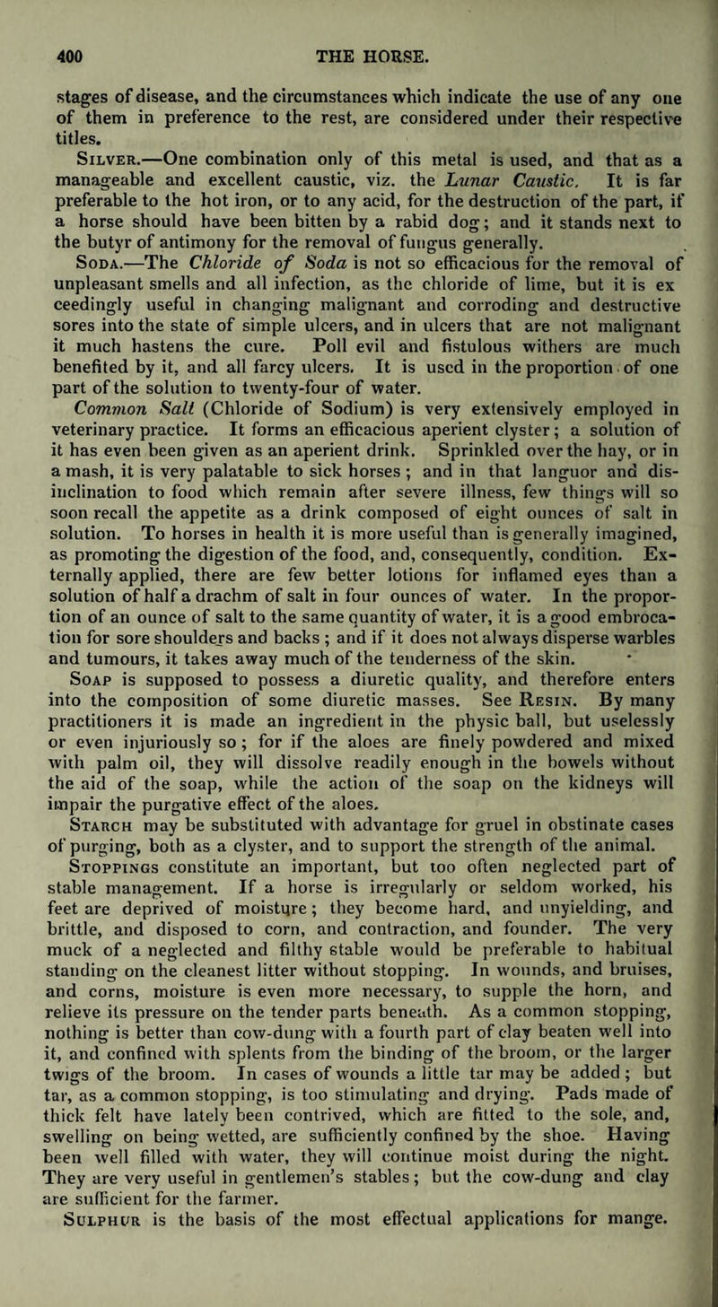 stages of disease, and the circumstances which indicate the use of any one of them in preference to the rest, are considered under their respective titles. Silver.—One combination only of this metal is used, and that as a manageable and excellent caustic, viz. the Lunar Caustic. It is far preferable to the hot iron, or to any acid, for the destruction of the part, if a horse should have been bitten by a rabid dog; and it stands next to the butyr of antimony for the removal of fungus generally. Soda.—The Chloride of Soda is not so efficacious for the removal of unpleasant smells and all infection, as the chloride of lime, but it is ex ceedingly useful in changing malignant and corroding and destructive sores into the state of simple ulcers, and in ulcers that are not malignant it much hastens the cure. Poll evil and fistulous withers are much benefited by it, and all farcy ulcers. It is used in the proportion. of one part of the solution to twenty-four of water. Common Salt (Chloride of Sodium) is very extensively employed in veterinary practice. It forms an efficacious aperient clyster; a solution of it has even been given as an aperient drink. Sprinkled over the hay, or in a mash, it is very palatable to sick horses ; and in that languor and dis¬ inclination to food which remain after severe illness, few things will so soon recall the appetite as a drink composed of eight ounces of salt in solution. To horses in health it is more useful than is generally imagined, as promoting the digestion of the food, and, consequently, condition. Ex¬ ternally applied, there are few better lotions for inflamed eyes than a solution of half a drachm of salt in four ounces of water. In the propor¬ tion of an ounce of salt to the same quantity of water, it is a good embroca¬ tion for sore shoulders and backs ; and if it does not always disperse warbles and tumours, it takes away much of the tenderness of the skin. Soap is supposed to possess a diuretic quality, and therefore enters into the composition of some diuretic masses. See Resin. By many practitioners it is made an ingredient in the physic ball, but uselessly or even injuriously so; for if the aloes are finely powdered and mixed with palm oil, they will dissolve readily enough in the bowels without the aid of the soap, while the action of the soap on the kidneys will impair the purgative effect of the aloes. Starch may be substituted with advantage for gruel in obstinate cases of purging, both as a clyster, and to support the strength of the animal. Stoppings constitute an important, but too often neglected part of stable management. If a horse is irregularly or seldom worked, his feet are deprived of moisture; they become hard, and unyielding, and brittle, and disposed to corn, and contraction, and founder. The very muck of a neglected and filthy stable would be preferable to habitual standing on the cleanest litter without stopping. In wounds, and bruises, and corns, moisture is even more necessary, to supple the horn, and relieve its pressure on the tender parts beneath. As a common stopping, nothing is better than cow-dung with a fourth part of clay beaten well into it, and confined with splents from the binding of the broom, or the larger twigs of the broom. In cases of wounds a little tar may be added ; but tar, as a common stopping, is too stimulating and drying. Pads made of thick felt have lately been contrived, which are fitted to the sole, and, swelling on being wetted, are sufficiently confined by the shoe. Having been well filled with water, they will continue moist during the night. They are very useful in gentlemen’s stables; but the cow-dung and clay are sufficient for the farmer. Sulphur is the basis of the most effectual applications for mange.