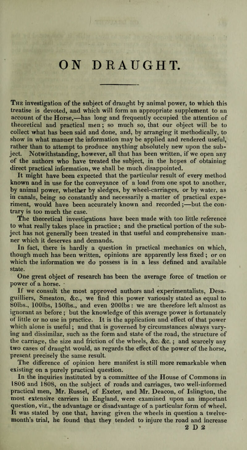 ON DRAUGHT The investigation of the subject of draught by animal power, to which this treatise is devoted, and which will form an appropriate supplement to an account of the Horse,—has long and frequently occupied the attention of theoretical and practical men; so much so, that our object will be to collect what has been said and done, and, by arranging it methodically, to show in what manner the information may be applied and rendered useful, rather than to attempt to produce anything absolutely new upon the sub¬ ject. Notwithstanding, however, all that has been written, if we open any of the authors who have treated the subject, in the hopes of obtaining direct practical information, we shall be much disappointed. It might have been expected that the particular result of every method known and in use for the conveyance of a load from one spot to another, by animal power, whether by sledges, by wheel-carriages, or by water, as in canals, being so constantly and necessarily a matter of practical expe¬ riment, would have been accurately known and recorded;—but the con¬ trary is too much the case. The theoretical investigations have been made with too little reference to what really takes place in practice; and the practical portion of the sub¬ ject has not generally been treated in that useful and comprehensive man¬ ner which it deserves and demands. In fact, there is hardly a question in practical mechanics on which, though much has been written, opinions are apparently less fixed ; or on which the information we do possess is in a less defined and available state. One great object of research has been the average force of traction or power of a horse. • If we consult the most approved authors and experimentalists, Desa- guilliers, Smeaton, &c., we find this power variously stated as equal to 801bs., lOOlbs, 1501bs., and even 2001bs: we are therefore left almost as ignorant as before; but the knowledge of this average power is fortunately of little or no use in practice. It is the application and effect of that power which alone is useful; and that is governed by circumstances always vary¬ ing and dissimilar, such as the form and state of the road, the structure of the carriage, the size and friction of the wheels, &c. &c.; and scarcely any two cases of draught would, as regards the effect of the power of the horse, present precisely the same result. The difference of opinion here manifest is still more remarkable when existing on a purely practical question. In the inquiries instituted by a committee of the House of Commons in 1806 and 1808, on the subject of roads and carriages, two well-informed practical men, Mr. Russel, of Exeter, and Mr. Deacon, of Islington, the most extensive carriers in England, were examined upon an important question, viz., the advantage or disadvantage of a particular form of wheel. It was stated by one that, having given the wheels in question a twelve¬ month’s trial, he found that they tended to injure the road and increase * 2 D 2