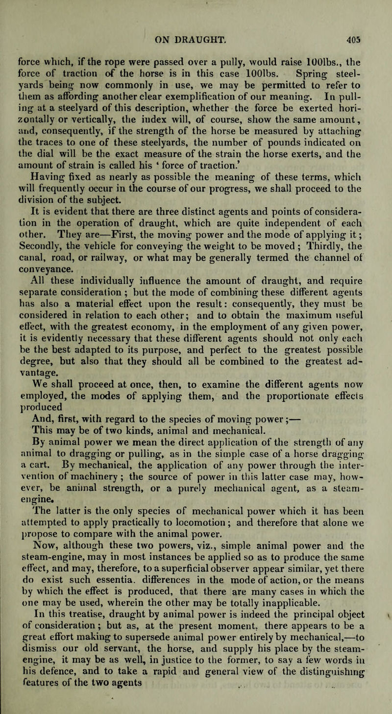 force which, if the rope were passed over a pully, would raise lOOlbs., the force of traction of the horse is in this case lOOlbs. Spring steel¬ yards being now commonly in use, we may be permitted to refer to them as affording another clear exemplification of our meaning. In pull¬ ing at a steelyard of this description, whether the force be exerted hori¬ zontally or vertically, the iudex will, of course, show the same amount, and, consequently, if the strength of the horse be measured by attaching the traces to one of these steelyards, the number of pounds indicated on the dial will be the exact measure of the strain the horse exerts, and the amount of strain is called his ‘ force of traction.’ Having fixed as nearly as possible the meaning of these terms, which will frequently occur in the course of our progress, we shall proceed to the division of the subject. It is evident that there are three distinct agents and points of considera¬ tion in the operation of draught, which are quite independent of each other. They are—First, the moving power and the mode of applying it; Secondly, the vehicle for conveying the weight to be moved ; Thirdly, the canal, road, or railway, or what may be generally termed the channel of conveyance. All these individually influence the amount of draught, and require separate consideration ; but the mode of combining these different agents has also a material effect upon the result: consequently, they must be considered in relation to each other; and to obtain the maximum useful effect, with the greatest economy, in the employment of any given power, it is evidently necessary that these different agents should not only each be the best adapted to its purpose, and perfect to the greatest possible degree, but also that they should all be combined to the greatest ad¬ vantage. We shall proceed at once, then, to examine the different agents now employed, the modes of applying them, and the proportionate effects produced And, first, with regard to the species of moving power;— This may be of two kinds, animal and mechanical. By animal power we mean the direct application of the strength of any animal to dragging or pulling, as in the simple case of a horse dragging a cart. By mechanical, the application of any power through the inter¬ vention of machinery; the source of power in this latter case may, how¬ ever, be animal strength, or a purely mechanical agent, as a steam- engine. The latter is the only species of mechanical power which it has been attempted to apply practically to locomotion; and therefore that alone we propose to compare with the animal power. Now, although these two powers, viz., simple animal power and the steam-engine, may in most instances be applied so as to produce the same effect, and may, therefore, to a superficial observer appear similar, yet there do exist such essentia, differences in the mode of action, or the means by which the effect is produced, that there are many cases in which the one may be used, wherein the other may be totally inapplicable. In this treatise, draught by animal power is indeed the principal object of consideration; but as, at the present moment, there appears to be a great effort making to supersede animal power entirely by mechanical,—to dismiss our old servant, the horse, and supply his place by the steam- engine, it may be as well, in justice to the former, to say a few words in his defence, and to take a rapid and general view of the distinguishing features of the two agents