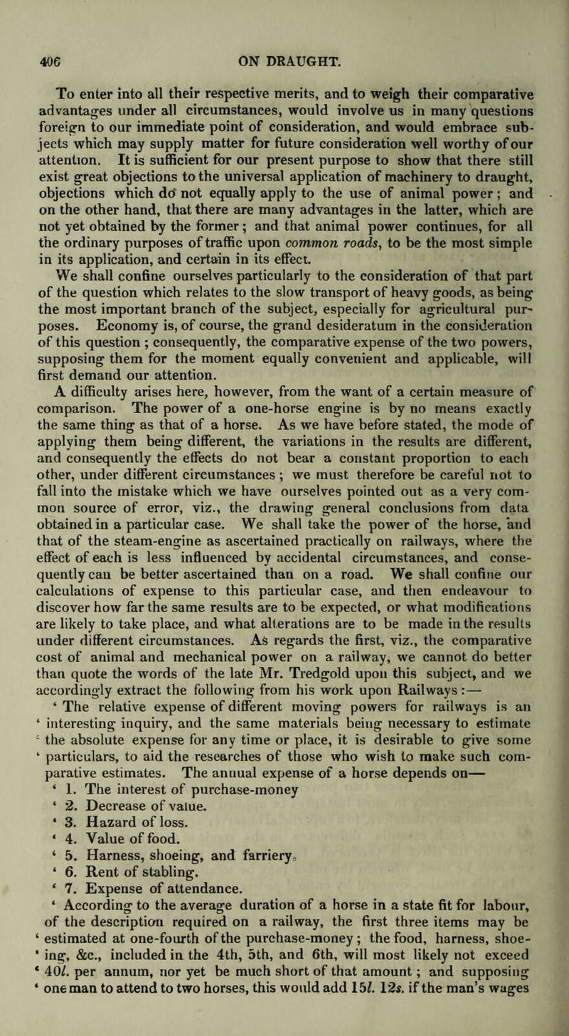 To enter into all their respective merits, and to weigh their comparative advantages under all circumstances, would involve us in many questions foreign to our immediate point of consideration, and would embrace sub¬ jects which may supply matter for future consideration well worthy of our attention. It is sufficient for our present purpose to show that there still exist great objections to the universal application of machinery to draught, objections which do' not equally apply to the use of animal power; and on the other hand, that there are many advantages in the latter, which are not yet obtained by the former; and that animal power continues, for all the ordinary purposes of traffic upon common roads, to be the most simple in its application, and certain in its effect. We shall confine ourselves particularly to the consideration of that part of the question which relates to the slow transport of heavy goods, as being the most important branch of the subject, especially for agricultural pur~ poses. Economy is, of course, the grand desideratum in the consideration of this question ; consequently, the comparative expense of the two powers, supposing them for the moment equally convenient and applicable, will first demand our attention. A difficulty arises here, however, from the want of a certain measure of comparison. The power of a one-horse engine is by no means exactly the same thing as that of a horse. As we have before stated, the mode of applying them being different, the variations in the results are different, and consequently the effects do not bear a constant proportion to each other, under different circumstances; we must therefore be careful not to fall into the mistake which we have ourselves pointed out as a very com¬ mon source of error, viz., the drawing general conclusions from data obtained in a particular case. We shall take the power of the horse, and that of the steam-engine as ascertained practically on railways, where the effect of each is less influenced by accidental circumstances, and conse¬ quently can be better ascertained than on a road. We shall confine our calculations of expense to this particular case, and then endeavour to discover how far the same results are to be expected, or what modifications are likely to take place, and what alterations are to be made in the results under different circumstances. As regards the first, viz., the comparative cost of animal and mechanical power on a railway, we cannot do better than quote the words of the late Mr. Tredgold upon this subject, and we accordingly extract the following from his work upon Railways :— ‘ The relative expense of different moving powers for railways is an ‘ interesting inquiry, and the same materials being necessary to estimate ; the absolute expense for any time or place, it is desirable to give some ‘ particulars, to aid the researches of those who wish to make such com¬ parative estimates. The annual expense of a horse depends on— ‘ 1. The interest of purchase-money ‘ 2. Decrease of value. ‘ 3. Hazard of loss. ‘ 4. Value of food. ‘ 5. Harness, shoeing, and farriery, ‘ 6. Rent of stabling. ‘ 7. Expense of attendance. ‘ According to the average duration of a horse in a state fit for labour, of the description required on a railway, the first three items may be ‘ estimated at one-fourth of the purchase-money; the food, harness, shoe- • ing, &c., included in the 4th, 5th, and 6th, will most likely not exceed * 40/. per annum, nor yet be much short of that amount; and supposing ‘ one man to attend to two horses, this would add 15/. 12s. if the man’s wages