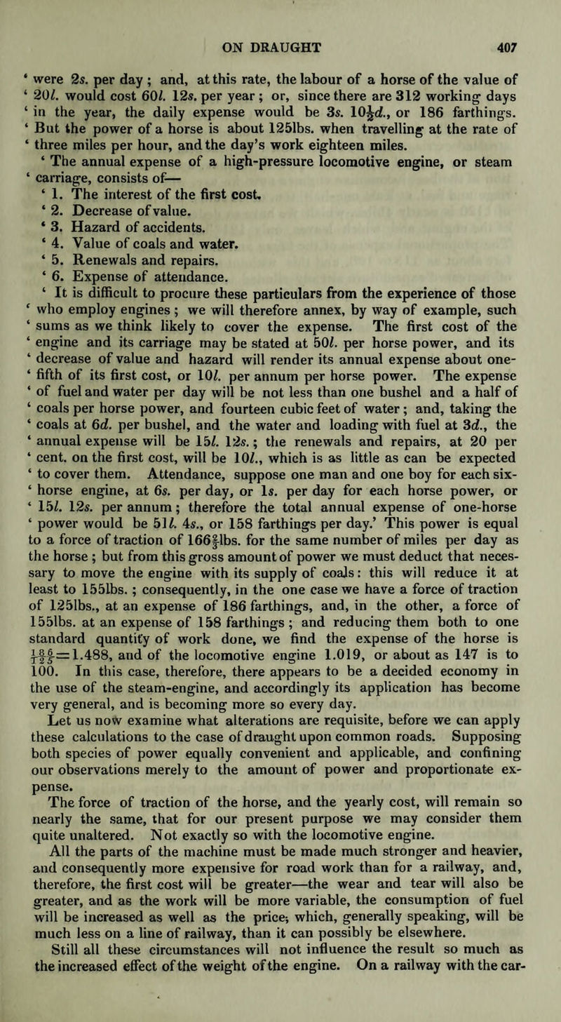 ‘ were 2s. per day ; and, at this rate, the labour of a horse of the value of ‘ 20/. would cost 60/. 12s. per year ; or, since there are 312 working days ‘ in the year, the daily expense would be 3s. 10^d., or 186 farthings. ‘ But the power of a horse is about 1251bs. when travelling at the rate of ‘ three miles per hour, and the day’s work eighteen miles. ‘ The annual expense of a high-pressure locomotive engine, or steam ‘ carriage, consists of— ‘ 1. The interest of the first cost. ‘ 2. Decrease of value. ‘ 3. Hazard of accidents. * 4. Value of coals and water. * 5. Renewals and repairs. * 6. Expense of attendance. ‘ It is difficult to procure these particulars from the experience of those ‘ who employ engines ; we will therefore annex, by way of example, such ‘ sums as we think likely to cover the expense. The first cost of the ‘ engine and its carriage may be stated at 50/. per horse power, and its * decrease of value and hazard will render its annual expense about one- ‘ fifth of its first cost, or 10/. per annum per horse power. The expense ‘ of fuel and water per day will be not less than one bushel and a half of ‘ coals per horse power, and fourteen cubic feet of water; and, taking the ‘ coals at 6d. per bushel, and the water and loading with fuel at 3d., the ‘ annual expense will be 15/. 12s.; the renewals and repairs, at 20 per * cent, on the first cost, will be 10/., which is as little as can be expected ‘ to cover them. Attendance, suppose one man and one boy for each six- ‘ horse engine, at 6s. per day, or Is. per day for each horse power, or ‘ 15/. 12s. per annum; therefore the total annual expense of one-horse ‘ power would be 51/. 4s„ or 158 farthings per day.’ This power is equal to a force of traction of 166|lbs. for the same number of miles per day as the horse; but from this gross amount of power we must deduct that neces¬ sary to move the engine with its supply of coals: this will reduce it at least to 155Lbs.; consequently, in the one case we have a force of traction of 1251bs., at an expense of 186 farthings, and, in the other, a force of 1551bs. at an expense of 158 farthings ; and reducing them both to one standard quantity of work done, we find the expense of the horse is ^£-=1.488, and of the locomotive engine 1.019, or about as 147 is to 100. In this case, therefore, there appears to be a decided economy in the use of the steam-engine, and accordingly its application has become very general, and is becoming more so every day. Let us now examine what alterations are requisite, before we can apply these calculations to the case of draught upon common roads. Supposing both species of power equally convenient and applicable, and confining our observations merely to the amount of power and proportionate ex¬ pense. The force of traction of the horse, and the yearly cost, will remain so nearly the same, that for our present purpose we may consider them quite unaltered. Not exactly so with the locomotive engine. All the parts of the machine must be made much stronger and heavier, and consequently more expensive for road work than for a railway, and, therefore, the first cost will be greater—the wear and tear will also be greater, and as the work will be more variable, the consumption of fuel will be increased as well as the price-, which, generally speaking, will be much less on a line of railway, than it can possibly be elsewhere. Still all these circumstances will not influence the result so much as the increased effect of the weight of the engine. On a railway with the car-