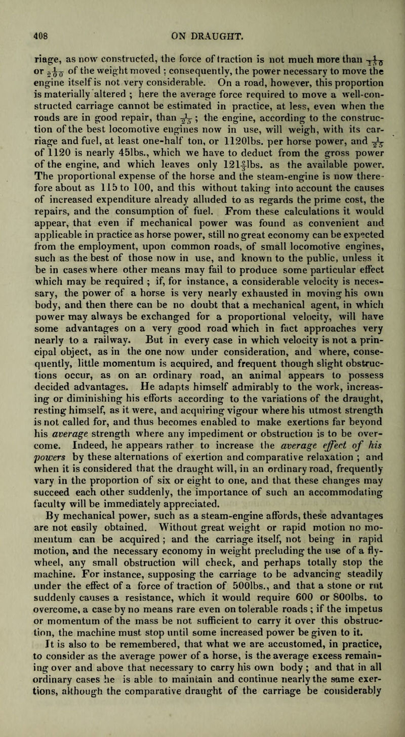 riage, as now constructed, the force of traction is not much more than or 2 ^7 of the weight moved : consequently, the power necessary to move the engine itself is not very considerable. On a road, however, this proportion is materially altered ; here the average force required to move a well-con¬ structed carriage cannot be estimated in practice, at less, even when the rouds are in good repair, than ; the engine, according to the construc¬ tion of the best locomotive engines now in use, will weigh, with its car¬ riage and fuel, at least one-half ton, or 11201bs. per horse power, and of 1120 is nearly 451bs., which we have to deduct from the gross power of the engine, and which leaves only 121-|lbs. as the available power. The proportional expense of the horse and the steam-engine is now there ¬ fore about as 115 to 100, and this without taking into account the causes of increased expenditure already alluded to as regards the prime cost, the repairs, and the consumption of fuel. From these calculations it would appear, that even if mechanical power was found as convenient and applicable in practice as horse power, still no great economy can be expected from the employment, upon common roads, of small locomotive engines, such as the best of those now in use, and known to the public, unless it be in cases where other means may fail to produce some particular effect which may be required ; if, for instance, a considerable velocity is neces¬ sary, the power of a horse is very nearly exhausted in moving his own body, and then there can be no doubt that a mechanical agent, in which power may always be exchanged for a proportional velocity, will have some advantages on a very good road which in fact approaches very nearly to a railway. But in every case in which velocity is not a prin¬ cipal object, as in the one now under consideration, and where, conse¬ quently, little momentum is acquired, and frequent though slight obstruc¬ tions occur, as on an ordinary road, an animal appears to possess decided advantages. He adapts himself admirably to the work, increas¬ ing or diminishing his efforts according to the variations of the draught, resting himself, as it were, and acquiring vigour where his utmost strength is not called for, and thus becomes enabled to make exertions far beyond his average strength where any impediment or obstruction is to be over¬ come. Indeed, he appears rather to increase the average effect of his powers by these alternations of exertion and comparative relaxation ; and when it is considered that the draught will, in an ordinary road, frequently vary in the proportion of six or eight to one, and that these changes may succeed each other suddenly, the importance of such an accommodating faculty will be immediately appreciated. By mechanical power, such as a steam-engine affords, these advantages are not easily obtained. Without great weight or rapid motion no mo¬ mentum can be acquired; and the carriage itself, not being in rapid motion, and the necessary economy in weight precluding the use of a fly¬ wheel, any small obstruction will check, and perhaps totally stop the machine. For instance, supposing the carriage to be advancing steadily under the effect of a force of traction of 5001bs., and that a stone or rut suddenly causes a resistance, which it would require 600 or SOOlbs. to overcome, a case by no means rare even on tolerable roads ; if the impetus or momentum of the mass be not sufficient to carry it over this obstruc¬ tion, the machine must stop until some increased power be given to it. It is also to be remembered, that what we are accustomed, in practice, to consider as the average power of a horse, is the average excess remain¬ ing over and above that necessary to carry his own body ; and that in all ordinary cases he is able to maintain and continue nearly the same exer¬ tions, although the comparative draught of the carriage be considerably