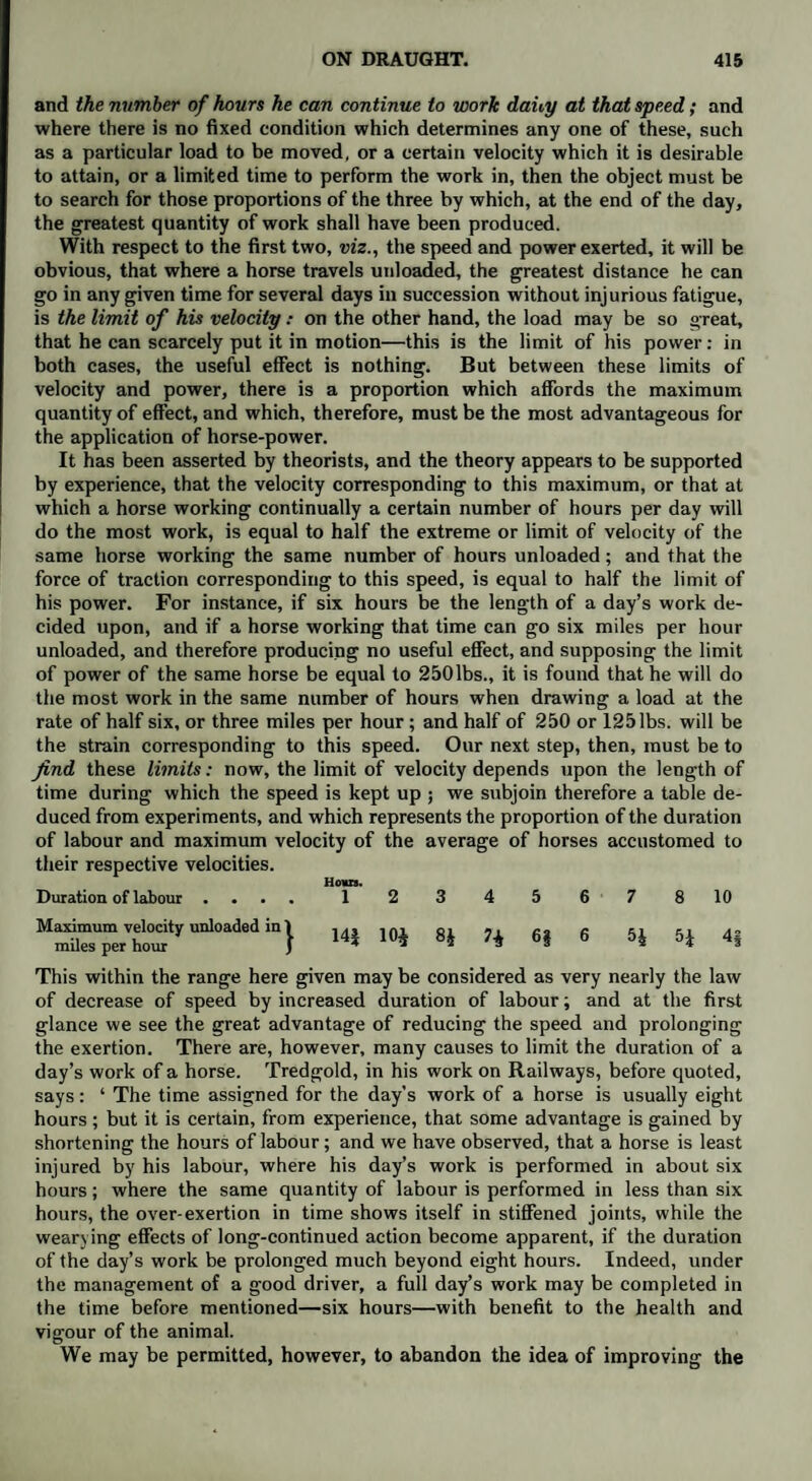 and the number of hours he can continue to work dahy at that speed; and where there is no fixed condition which determines any one of these, such as a particular load to be moved, or a certain velocity which it is desirable to attain, or a limited time to perform the work in, then the object must be to search for those proportions of the three by which, at the end of the day, the greatest quantity of work shall have been produced. With respect to the first two, viz., the speed and power exerted, it will be obvious, that where a horse travels unloaded, the greatest distance he can go in any given time for several days in succession without injurious fatigue, is the limit of his velocity: on the other hand, the load may be so great, that he can scarcely put it in motion—this is the limit of his power: in both cases, the useful effect is nothing. But between these limits of velocity and power, there is a proportion which affords the maximum quantity of effect, and which, therefore, must be the most advantageous for the application of horse-power. It has been asserted by theorists, and the theory appears to be supported by experience, that the velocity corresponding to this maximum, or that at which a horse working continually a certain number of hours per day will do the most work, is equal to half the extreme or limit of velocity of the same horse working the same number of hours unloaded; and that the force of traction corresponding to this speed, is equal to half the limit of his power. For instance, if six hours be the length of a day’s work de¬ cided upon, and if a horse working that time can go six miles per hour unloaded, and therefore producing no useful effect, and supposing the limit of power of the same horse be equal to 250lbs., it is found that he will do the most work in the same number of hours when drawing a load at the rate of half six, or three miles per hour; and half of 250 or 125 lbs. will be the strain corresponding to this speed. Our next step, then, must be to find these limits: now, the limit of velocity depends upon the length of time during which the speed is kept up ; we subjoin therefore a table de¬ duced from experiments, and which represents the proportion of the duration of labour and maximum velocity of the average of horses accustomed to their respective velocities. Hours. Duration of labour • * . • 1 23 45 67 8 10 Mmt”7ertottyUnl0adedin} 14* 10* 8* 6* 6 5* 5* 4§ This within the range here given may be considered as very nearly the law of decrease of speed by increased duration of labour; and at the first glance we see the great advantage of reducing the speed and prolonging the exertion. There are, however, many causes to limit the duration of a day’s work of a horse. Tredgold, in his work on Railways, before quoted, says: ‘ The time assigned for the day's work of a horse is usually eight hours; but it is certain, from experience, that some advantage is gained by shortening the hours of labour; and we have observed, that a horse is least injured by his labour, where his day’s work is performed in about six hours; where the same quantity of labour is performed in less than six hours, the over-exertion in time shows itself in stiffened joints, while the wearying effects of long-continued action become apparent, if the duration of the day’s work be prolonged much beyond eight hours. Indeed, under the management of a good driver, a full day’s work may be completed in the time before mentioned—six hours—with benefit to the health and vigour of the animal. We may be permitted, however, to abandon the idea of improving the