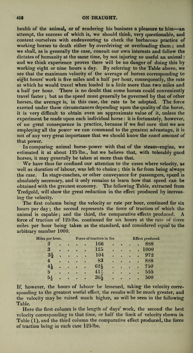 health of the animal, or of rendering his business a pleasure to him—an attempt, the success of which is, we should think, very questionable, and content ourselves with endeavouring to check the barbarous practice of working horses to death either by overdriving or overloading them; and we shall, as is generally the case, consult our own interests and follow the dictates of humanity at the same time, by not injuring so useful an animal: and we think experience proves there will be no danger of doing this by working eight or nine hours a day. By referring to the Table above, we see that the maximum velocity of the average of horses corresponding to eight hours’ work is five miles and a half per hour, consequently, the rate at which he would travel when loaded is a little more than two miles and a half per hour. There is no doubt that some horses could conveniently travel faster ; but as the speed must generally be governed by that of other horses, the average is, in this case, the rate to be adopted. The force exerted under these circumstances depending upon the quality of the horse, it is very difficult to obtain even an approximate value of it, unless the experiment be made upon each individual horse: it is fortunately, however, of no great consequence in practice, because if we feel sure that we are employing all the power we can command to the greatest advantage, it is not of any very great importance that we should know the exact amount of that power. In comparing animal horse-power with that of the steam-engine, we estimated it at about 125 lbs., but we believe that, with tolerably good horses, it may generally be taken at more than that. We have thus far confined our attention to the cases where velocity, ae well as duration of labour, was left to choice ; this is far from being always the case. In stage-coaches, or other conveyance for passengers, speed is absolutely necessary, and it only remains to learn how that speed can be obtained with the greatest economy. The following Table, extracted from Tredgold, will show the great reduction in the effect produced by increas¬ ing the velocity. The first column being the velocity or rate per hour, continued for six hours per day; the second represents the force of traction of which the animal is capable; and the third, the comparative effects produced. A force of traction of 125 lbs. continued for six hours at the rate of three miles per hour being taken as the standard, and considered equal to the arbitrary number 1000. Miles per hour Force of traction in lbs. Effect produced. 2 .... 166 . . . . 888 3 .... 125 . . . . 1000 34 ... . 104 . . . . 972 4 .... 83 . . . . 838 4J ... . 624 . . . . 750 5 .... 414?- .... 555 54 ... • 36| . . . . 500 If, however, the hours of labour be lessened, taking the velocity corre¬ sponding to the greatest useful effect, the results will be much greater, and the velocity may be raised much higher, as will be seen in the following Table. Here the first column is the length of days’ work, the second the best velocity corresponding to that time, or half the limit of velocity shown in Table (I), and the third column the comparative effect produced, the force of traction being in each case 125 lbs.