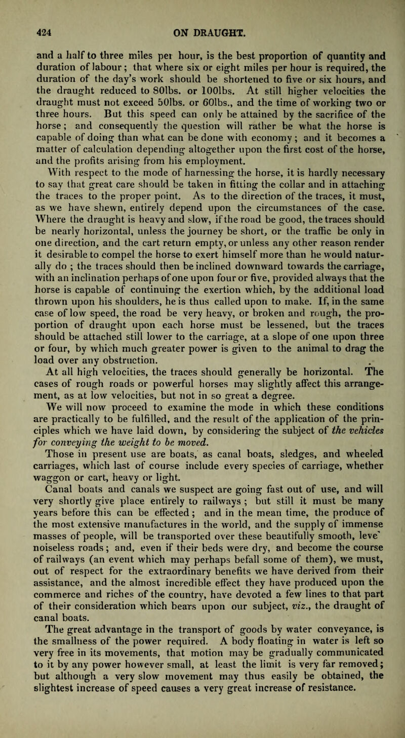 and a half to three miles per hour, is the best proportion of quantity and duration of labour; that where six or eight miles per hour is required, the duration of the day’s work should be shortened to five or six hours, and the draught reduced to SOlbs. or lOOlbs. At still higher velocities the draught must not exceed 501bs. or 601bs., and the time of working two or three hours. But this speed can only be attained by the sacrifice of the horse; and consequently the question will rather be what the horse is capable of doing than what can be done with economy ; and it becomes a matter of calculation depending altogether upon the first cost of the horse, and the profits arising from his employment. With respect to the mode of harnessing the horse, it is hardly necessary to say that great care should be taken in fitting the collar and in attaching the traces to the proper point. As to the direction of the traces, it must, as we have shewn, entirely depend upon the circumstances of the case. Where the draught is heavy and slow, if the road be good, the traces should be nearly horizontal, unless the journey be short, or the traffic be only in one direction, and the cart return empty, or unless any other reason render it desirable to compel the horse to exert himself more than he would natur¬ ally do ; the traces should then be inclined downward towards the carriage, with an inclination perhaps of one upon four or five, provided always that the horse is capable of continuing the exertion which, by the additional load thrown upon his shoulders, he is thus called upon to make. If, in the same case of low speed, the road be very heavy, or broken and rough, the pro¬ portion of draught upon each horse must be lessened, but the traces should be attached still lower to the carriage, at a slope of one upon three or four, by which much greater power is given to the animal to drag the load over any obstruction. At all high velocities, the traces should generally be horizontal. The cases of rough roads or powerful horses may slightly affect this arrange¬ ment, as at low velocities, but not in so great a degree. We will now proceed to examine the mode in which these conditions are practically to be fulfilled, and the result of the application of the prin¬ ciples which we have laid down, by considering the subject of the vehicles for conveying the weight to be moved. Those in present use are boats, as canal boats, sledges, and wheeled carriages, which last of course include every species of carriage, whether waggon or cart, heavy or light. Canal boats and canals we suspect are going fast out of use, and will very shortly give place entirely to railways ; but still it must be many years before this can be effected; and in the mean time, the produce of the most extensive manufactures in the world, and the supply of immense masses of people, will be transported over these beautifully smooth, leve' noiseless roads; and, even if their beds were dry, and become the course of railways (an event which may perhaps befall some of them), we must, out of respect for the extraordinary benefits we have derived from their assistance, and the almost incredible effect they have produced upon the commerce and riches of the country, have devoted a few lines to that part of their consideration which bears upon our subject, viz., the draught of canal boats. The great advantage in the transport of goods by water conveyance, is the smallness of the power required. A body floating in water is left so very free in its movements, that motion may be gradually communicated to it by any power however small, at least the limit is very far removed; but although a very slow movement may thus easily be obtained, the slightest increase of speed causes a very great increase of resistance.