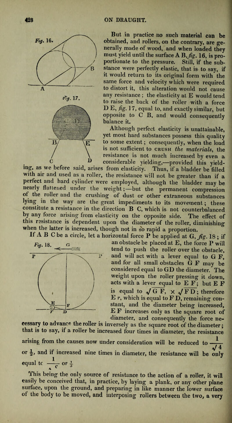 Fig. 16. Fig. 17. But in practice no such material can be obtained, and rollers, on the contrary, are ge¬ nerally made of wood, and when loaded they must yield until the surface A B,fig. 16, is pro¬ portionate to the pressure. Still, if the sub¬ stance were perfectly elastic, that is to say, if it would return to its original form with the same force and velocity which were required to distort it, this alteration would not cause any resistance ; the elasticity at E would tend to raise the back of the roller with a force I) E, fig. 17, equal to, and exactly similar, but opposite to C B, and would consequently balance it. Although perfect elasticity is unattainable, yet most hard substances possess this quality to some extent; consequently, when the load is not sufficient to crush the materials, the resistance is not much increased by even a C D considerable yielding,—provided this yield¬ ing, as we before said, arises from elasticity. Thus, if a bladder be filled with air and used as a roller, the resistance will not be greater than if a perfect and hard cylinder were employed, although the bladder may be nearly flattened under the weight;—but the permanent compression ot the roller and the crushing of dust or other extraneous substances lying in the way are the great impediments to its movement; these constitute a resistance in the direction B C, which is not counterbalanced by any force arising from elasticity on the opposite side. The effect of this resistance is dependent upon the diameter of the roller, diminishing when the latter is increased, though not in s'o rapid a proportion. If A B C be a circle, let a horizontal force P be applied at G,Jig. 18 ; if an obstacle be placed at E, the force P will tend to push the roller over the obstacle, and will act with a lever equal to G F, and for all small obstacles G F may be considered equal to GD the diameter. The weight upon the roller pressing it down, acts with a lever equal to E F; but E F is equal to G F, X ^/FD; therefore E r, which is equal to F D, remaining con¬ stant, and the diameter being increased, E F increases only as the square root of diameter, and consequently the force ne¬ cessary to advance the roller is inversely as the square root of the diameter; that is to say, if a roller be increased four times in diameter, the resistance arising from the causes now under consideration will be reduced to —— . . 4 or and if increased nine times in diameter, the resistance will be only 1 J equal tc -or |- * c This being the only source of resistance to the action of a roller, it will easily be conceived that, in practice, by laying a plank, or any other plane surface, upon the ground, and preparing in like manner the lower surface of the body to be moved, and interposing rollers between the two, a very Fig. 18. Cr