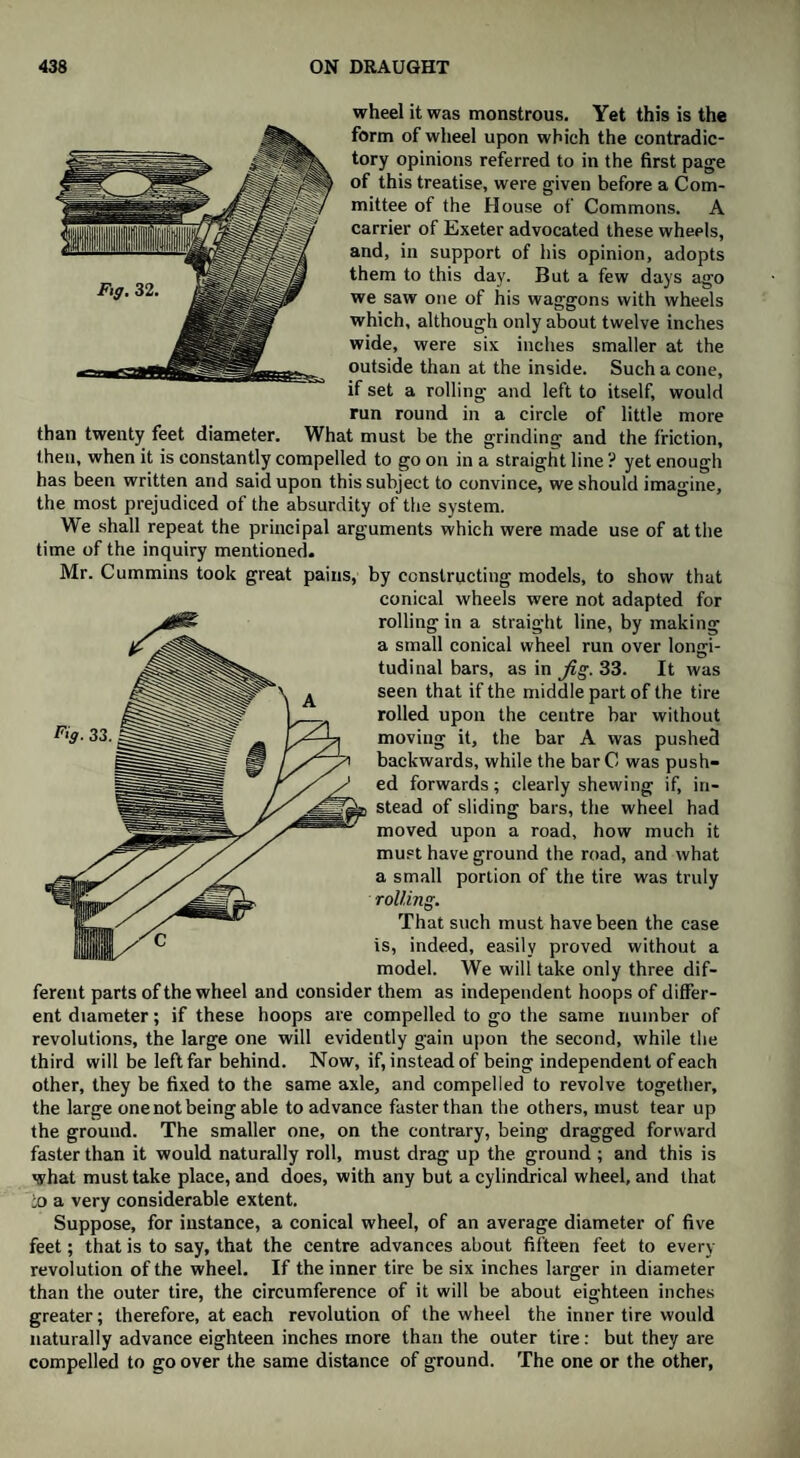 wheel it was monstrous. Yet this is the form of wheel upon which the contradic¬ tory opinions referred to in the first page of this treatise, were given before a Com¬ mittee of the House of Commons. A carrier of Exeter advocated these wheels, and, in support of his opinion, adopts them to this day. But a few days ago we saw one of his waggons with wheels which, although only about twelve inches wide, were six inches smaller at the outside than at the inside. Such a cone, if set a rolling and left to itself, would run round in a circle of little more than twenty feet diameter. What must be the grinding and the friction, then, when it is constantly compelled to go on in a straight line ? yet enough has been written and said upon this subject to convince, we should imagine, the most prejudiced of the absurdity of the system. We shall repeat the principal arguments which were made use of at the time of the inquiry mentioned. Mr. Cummins took great pains, by constructing models, to show that conical wheels were not adapted for rolling in a straight line, by making a small conical wheel run over longi¬ tudinal bars, as in Jig. 33. It was seen that if the middle part of the tire rolled upon the centre bar without moving it, the bar A was pushed backwards, while the barC was push¬ ed forwards; clearly shewing if, in¬ stead of sliding bars, the wheel had moved upon a road, how much it must have ground the road, and what a small portion of the tire was truly rolling. That such must have been the case is, indeed, easily proved without a model. We will take only three dif¬ ferent parts of the wheel and consider them as independent hoops of differ¬ ent diameter; if these hoops are compelled to go the same number of revolutions, the large one will evidently gain upon the second, while the third will be left far behind. Now, if, instead of being independent of each other, they be fixed to the same axle, and compelled to revolve together, the large one not being able to advance faster than the others, must tear up the ground. The smaller one, on the contrary, being dragged forward faster than it would naturally roll, must drag up the ground ; and this is what must take place, and does, with any but a cylindrical wheel, and that io a very considerable extent. Suppose, for instance, a conical wheel, of an average diameter of five feet; that is to say, that the centre advances about fifteen feet to every revolution of the wheel. If the inner tire be six inches larger in diameter than the outer tire, the circumference of it will be about eighteen inches greater; therefore, at each revolution of the wheel the inner tire would naturally advance eighteen inches more than the outer tire: but they are compelled to go over the same distance of ground. The one or the other,