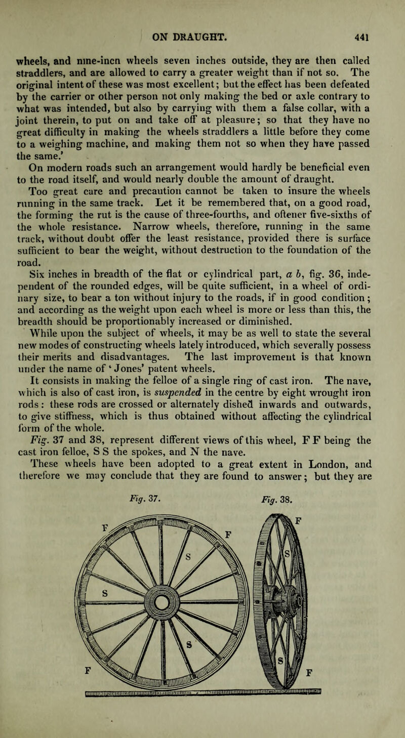 wheels, and mne-incn wheels seven inches outside, they are then called straddlers, and are allowed to carry a greater weight than if not so. The original intent of these was most excellent: but the effect has been defeated by the carrier or other person not only making the bed or axle contrary to what was intended, but also by carrying with them a false collar, with a joint therein, to put on and take off at pleasure; so that they have no great difficulty in making the wheels straddlers a little before they come to a weighing machine, and making them not so when they have passed the same.’ On modern roads such an arrangement would hardly be beneficial even to the road itself, and would nearly double the amount of draught. Too great care and precaution cannot be taken to insure the wheels running in the same track. Let it be remembered that, on a good road, the forming the rut is the cause of three-fourths, and oftener five-sixths of the whole resistance. Narrow wheels, therefore, running in the same track, without doubt offer the least resistance, provided there is surface sufficient to bear the weight, without destruction to the foundation of the road. Six inches in breadth of the flat or cylindrical part, a b, fig. 36, inde¬ pendent of the rounded edges, will be quite sufficient, in a wheel of ordi¬ nary size, to bear a ton without injury to the roads, if in good condition; and according as the weight upon each wheel is more or less than this, the breadth should be proportionably increased or diminished. While upon the subject of wheels, it may be as well to state the several new modes of constructing wheels lately introduced, which severally possess their merits and disadvantages. The last improvement is that known under the name of ‘ Jones’ patent wheels. It consists in making the felloe of a single ring of cast iron. The nave, which is also of cast iron, is suspended in the centre by eight wrought iron rods: these rods are crossed or alternately dished inwards and outwards, to give stiffness, which is thus obtained without affecting the cylindrical form of the whole. Fig. 37 and 38, represent different views of this wheel, F F being the cast iron felloe, S S the spokes, and N the nave. These wheels have been adopted to a great extent in London, and therefore we may conclude that they are found to answer; but they are Fig. 37. Fig. 38.