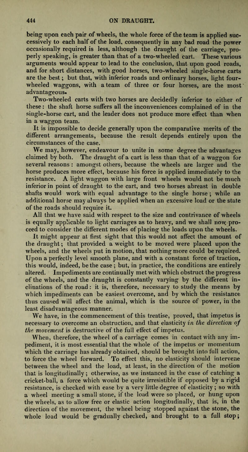 being upon each pair of wheels, the whole force of the team is applied suc¬ cessively to each half of the load, consequently in any bad road the power occasionally required is less, although the draught of the carriage, pro¬ perly speaking, is greater than that of a two-wheeled cart. These various arguments would appear to lead to the conclusion, that upon good roads, and for short distances, with good horses, two-wheeled single-horse carts are the best; but that, with inferior roads and ordinary horses, light four- wheeled waggons, with a team of three or four horses, are the most advantageous. Two-wheeled carts with two horses are decidedly inferior to either of these: the shaft horse suffers all the inconveniences complained of in the single-horse cart, and the leader does not produce more effect than when in a waggon team. It is impossible to decide generally upon the comparative merits of the different arrangements, because the result depends entirely upon the circumstances of the case. We may, however, endeavour to unite in some degree the advantages claimed by both. The draught of a cart is less than that of a waggon for several reasons : amongst others, because the wheels are larger and the horse produces more effect, because his force is applied immediately to the resistance. A light waggon with large front wheels would not be much inferior in point of draught to the cart, and two horses abreast in double shafts would work with equal advantage to the single horse; while an additional horse may always be applied when an excessive load or the state of the roads should require it. All that we have said with respect to the size and contrivance of wheels is equally applicable to light carriages as to heavy, and we shall now pro¬ ceed to consider the different modes of placing the loads upon the wheels. It might appear at first sight that this would not affect the amount of the draught; that provided a weight to be moved were placed upon the wheels, and the wheels put in motion, that nothing more could be required. Upon a perfectly level smooth plane, and with a constant force of traction, this would, indeed, be the case; but, in practice, the conditions are entirely altered. Impediments are continually met with which obstruct the progress of the wheels, and the draught is constantly varying by the different in¬ clinations of the road: it is, therefore, necessary to study the means by which impediments can be easiest overcome, and by which the resistance thus caused will affect the animal, which is the source of power, in the least disadvantageous manner. We have, in the commencement of this treatise, proved, that impetus is necessary to overcome an obstruction, and that elasticity in the direction of the movement is destructive of the full effect of impetus. When, therefore, the wheel of a carriage comes in contact with any im¬ pediment, it is most essential that the whole of the impetus or momentum which the carriage has already obtained, should be brought into full action, to force the wheel forward. To effect this, no elasticity should intervene between the wheel and the load, at least, in the direction of the motion that is longitudinally; otherwise, as we instanced in the case of catching a cricket-ball, a force which would be quite irresistible if opposed by a rigid resistance, is checked with ease by a very little degree of elasticity ; so with a wheel meeting a small stone, if the load were so placed, or hung upon the wheels, as to allow free or elastic action longitudinally, that is, in the direction of the movement, the wheel being stopped against the stone, the whole load would be gradually checked, and brought to a full stop;