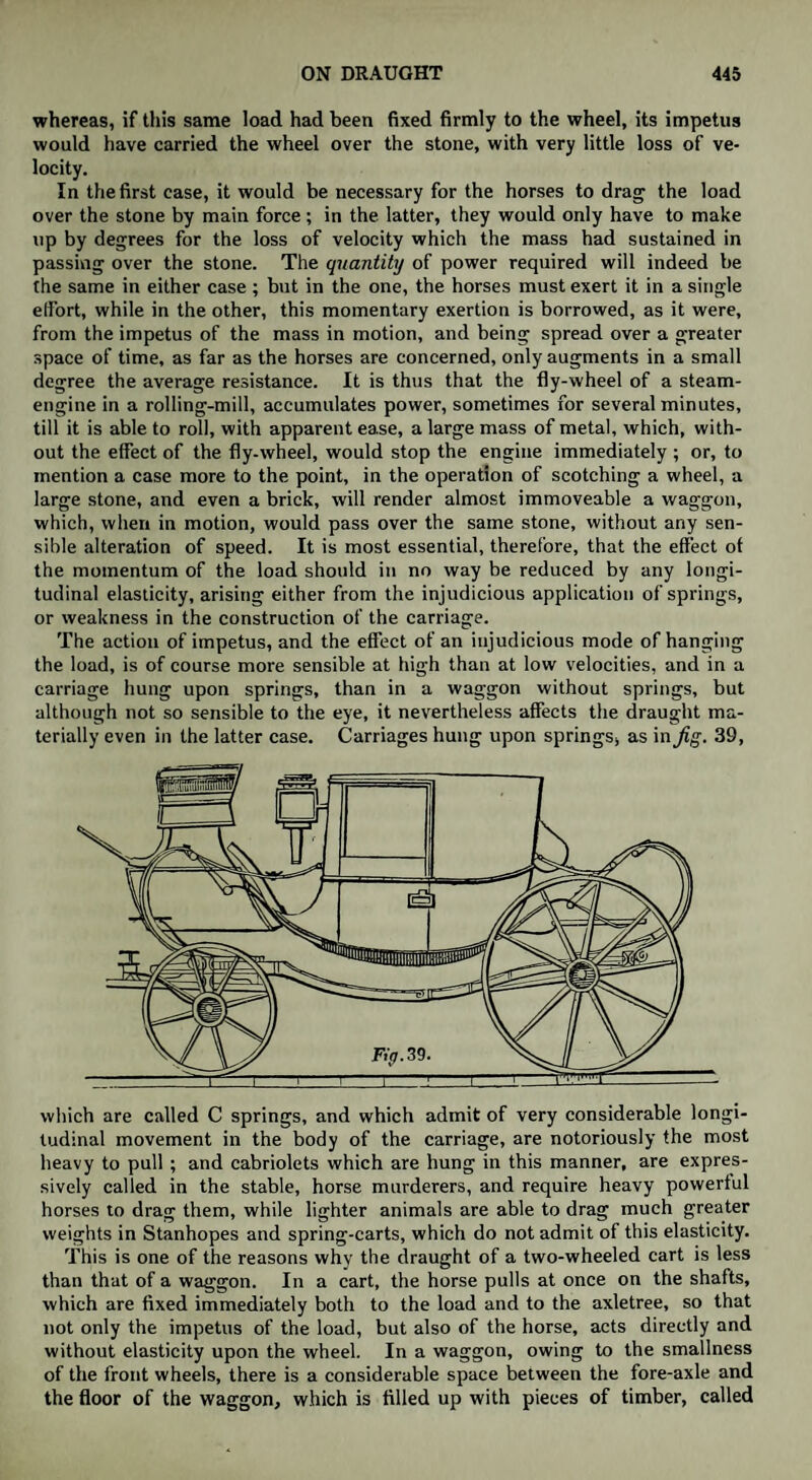 whereas, if this same load had been fixed firmly to the wheel, its impetus would have carried the wheel over the stone, with very little loss of ve¬ locity. In the first case, it would be necessary for the horses to drag the load over the stone by main force; in the latter, they would only have to make up by degrees for the loss of velocity which the mass had sustained in passing over the stone. The quantity of power required will indeed be the same in either case ; but in the one, the horses must exert it in a single elfort, while in the other, this momentary exertion is borrowed, as it were, from the impetus of the mass in motion, and being spread over a greater space of time, as far as the horses are concerned, only augments in a small degree the average resistance. It is thus that the fly-wheel of a steam- engine in a rolling-mill, accumulates power, sometimes for several minutes, till it is able to roll, with apparent ease, a large mass of metal, which, with¬ out the effect of the fly-wheel, would stop the engine immediately ; or, to mention a case more to the point, in the operation of scotching a wheel, a large stone, and even a brick, will render almost immoveable a waggon, which, when in motion, would pass over the same stone, without any sen¬ sible alteration of speed. It is most essential, therefore, that the effect of the momentum of the load should in no way be reduced by any longi¬ tudinal elasticity, arising either from the injudicious application of springs, or weakness in the construction of the carriage. The action of impetus, and the effect of an injudicious mode of hanging the load, is of course more sensible at high than at low velocities, and in a carriage hung upon springs, than in a waggon without springs, but although not so sensible to the eye, it nevertheless affects the draught ma¬ terially even in the latter case. Carriages hung upon springs, as in jig. 39, which are called C springs, and which admit of very considerable longi¬ tudinal movement in the body of the carriage, are notoriously the most heavy to pull ; and cabriolets which are hung in this manner, are expres¬ sively called in the stable, horse murderers, and require heavy powerful horses to drag them, while lighter animals are able to drag much greater weights in Stanhopes and spring-carts, which do not admit of this elasticity. This is one of the reasons why the draught of a two-wheeled cart is less than that of a waggon. In a cart, the horse pulls at once on the shafts, which are fixed immediately both to the load and to the axletree, so that not only the impetus of the load, but also of the horse, acts directly and without elasticity upon the wheel. In a waggon, owing to the smallness of the front wheels, there is a considerable space between the fore-axle and the floor of the waggon, which is filled up with pieces of timber, called