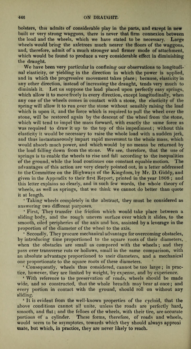 bolsters, this admits of considerable play in the parts, and except in new built or very strong waggons, there is never that firm connexion between the load and the wheels, which we have stated to be necessary. Large wheels would bring the axletrees much nearer the floors of the waggons, and, therefore, admit of a much stronger and firmer mode of attachment, which would be found to produce a very considerable effect in diminishing the draught. We have been very particular in confining our observations to longitudi-' nal elasticity, or yielding in the direction in which the power is applied, and in which the progressive movement takes place; because, elasticity in any other direction, instead of increasing the draught, tends very much to diminish it. Let us suppose the load placed upon perfectly easy springs, which allow it to move freely in every direction, except longitudinally, when any one of the wheels comes in contact with a stone, the elasticity of the spring will allow it to run over the stone without sensibly raising the load which is upon it, and the force which is required to pull the wheel over the stone, will be restored again by the descent of the wheel from the stone, which will tend to impel the mass forward, with exactly the same force as was required to draw it up to the top of this impediment; without this elasticity it would be necessary to raise the whole load with a sudden jerk, and thus instantaneously impart rapid movement to the whole mass, which would absorb much power, and which would by no means be returned by the load falling down from the stone. We see, therefore, that the use of springs is to enable the wheels to rise and fall according to the inequalities of the ground, while the load continues one constant equable motion. The advantages of this action are very clearly pointed out, in a letter addressed to the Committee on the Highways of the Kingdom, by Mr. D. Giddy, and given in the Appendix to their first Report, printed in the year 1808 ; and this letter explains so clearly, and in such few words, the whole theory of wheels, as well as springs, that we think we cannot do better than quote it at length. ‘ Taking wheels completely in the abstract, they must be considered as answering two different purposes. ‘ First, They transfer the friction which would take place between a sliding body, and the rough uneven surface over which it slides, to the smooth, oiled peripheries of the axis and box, assisted by a leverage in the proportion of the diameter of the wheel to the axis. ‘ Secondly, They procure mechanical advantage for overcoming obstacles, by introducing time proportioned to the square roots of their diameters, when the obstacles are small as compared with the wheels ; and they pass over transverse ruts or hollows, small in the same comparison, with an absolute advantage proportioned to tneir diameters, and a mechanical one proportionate to the square roots of these diameters. ‘ Consequently, wheels thus considered, cannot be too large; in prac¬ tice, however, they are limited by weight, by expense, and by experience. ‘ With reference to the preservation of roads, wheels should be made wide, and so constructed, that the whole breadth may bear at once; and every portion in contact with the ground, should roll on without any sliding. ‘ It is evident from the well-known properties of the cycloid, that the above conditions cannot all unite, unless the roads are perfectly hard, smooth, and flat; and the felloes of the wheels, with their tire, are accurate portions of a cylinder. These forms, therefore, of roads and wheels, would seem to be asymptotes, towards which they should always approxi mate, but which, in practice, they are never likely to reach.