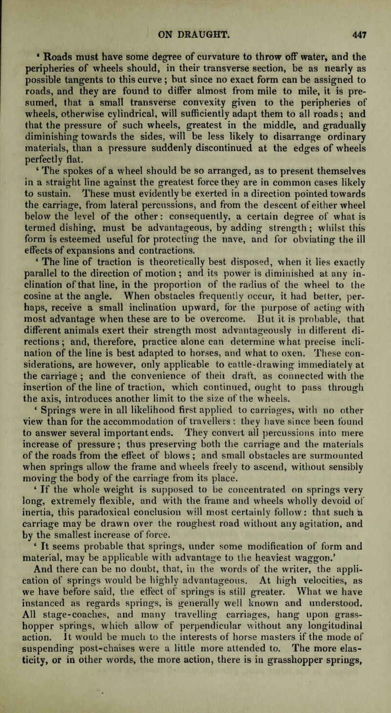 ' Roads must have some degree of curvature to throw off water, and the peripheries of wheels should, in their transverse section, be as nearly as possible tangents to this curve; but since no exact form can be assigned to roads, and they are found to differ almost from mile to mile, it is pre¬ sumed, that a small transverse convexity given to the peripheries of wheels, otherwise cylindrical, will sufficiently adapt them to all roads; and that the pressure of such wheels, greatest in the middle, and gradually diminishing towards the sides, will be less likely to disarrange ordinary materials, than a pressure suddenly discontinued at the edges of wheels perfectly flat. * The spokes of a wheel should be so arranged, as to present themselves in a straight line against the greatest force they are in common cases likely to sustain. These must evidently be exerted in a direction pointed towards the carriage, from lateral percussions, and from the descent of either wheel below the level of the other: consequently, a certain degree of what is termed dishing, must be advantageous, by adding strength; whilst this form is esteemed useful for protecting the nave, and for obviating the ill effects of expansions and contractions. ‘ The line of traction is theoretically best disposed, when it lies exactly parallel to the direction of motion ; and its power is diminished at any in¬ clination of that line, in the proportion of the radius of the wheel to the cosine at the angle. When obstacles frequently occur, it had belter, per¬ haps, receive a small inclination upward, for the purpose of acting with most advantage when these are to be overcome. But it is probable, that different animals exert their strength most advantageously in different di¬ rections ; and, therefore, practice alone can determine what precise incli¬ nation of the line is best adapted to horses, and what to oxen. These con¬ siderations, are however, only applicable to cattle-drawing immediately at the carriage ; and the convenience of theii draft, as connected with the insertion of the line of traction, which continued, ought to pass through the axis, introduces another limit to the size of the wheels. ‘ Springs were in all likelihood first applied to carriages, with no other view than for the accommodation of travellers : they have since been found to answer several important ends. They convert all percussions into mere increase of pressure; thus preserving both the carriage and the materials of the roads from the effect of blows; and small obstacles are surmounted when springs allow the frame and wheels freely to ascend, without sensibly moving the body of the carriage from its place. ‘ If the whole weight is supposed to be concentrated on springs very long, extremely flexible, and with the frame and wheels wholly devoid of inertia, this paradoxical conclusion will most certainly follow: that such & carriage may be drawn over the roughest road without any agitation, and by the smallest increase of force. ‘ It seems probable that springs, under some modification of form and material, may be applicable with advantage to the heaviest waggon.’ And there can be no doubt, that, in the words of the writer, the appli¬ cation of springs would be highly advantageous. At high velocities, as we have before said, the effect of springs is still greater. What we have instanced as regards springs, is generally well known and understood. All stage-coaches, and many travelling carriages, hang upon grass¬ hopper springs, which allow of perpendicular without any longitudinal action. It would be much to the interests of horse masters if the mode of suspending post-chaises were a little more attended to. The more elas¬ ticity, or in other words, the more action, there is in grasshopper springs.