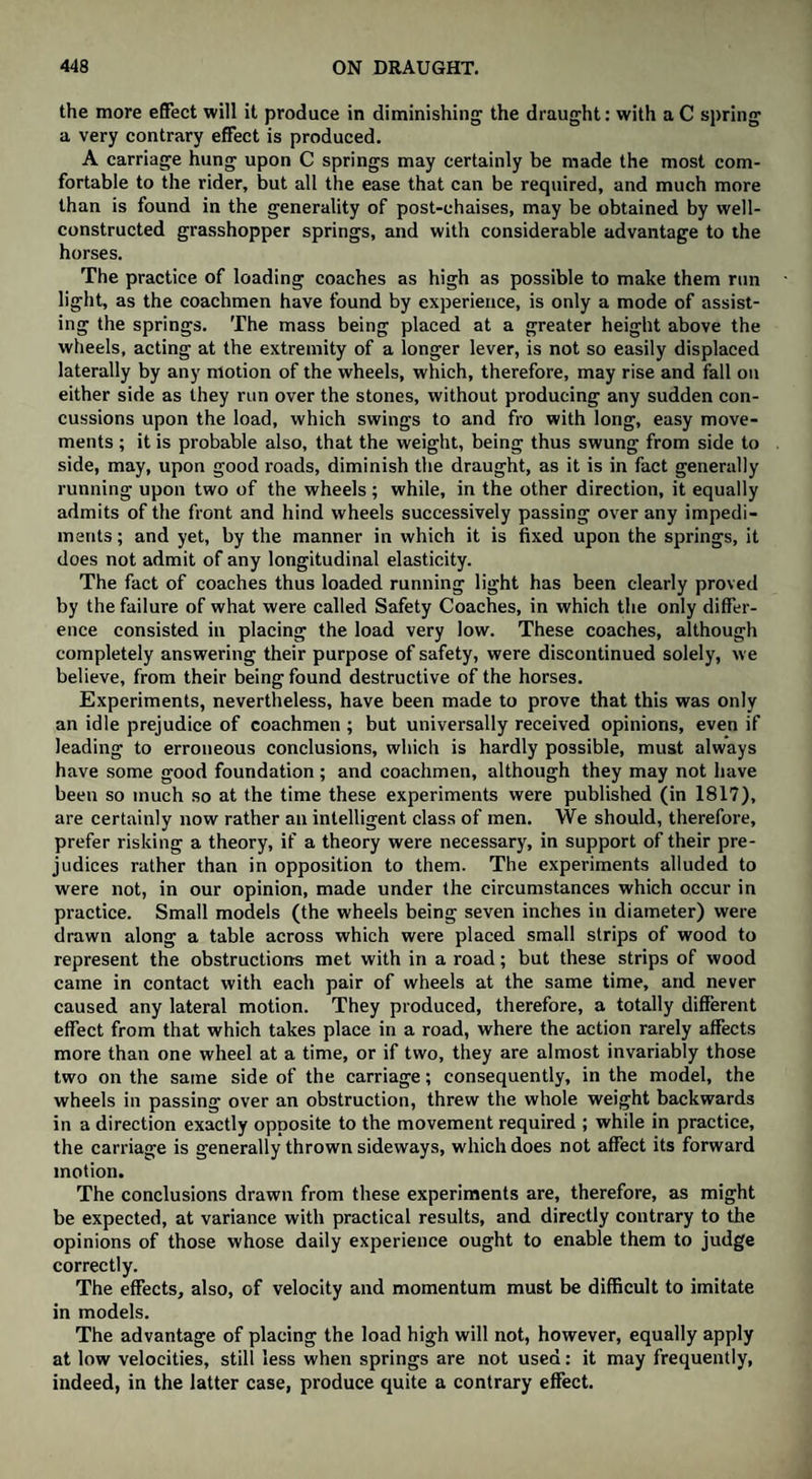 the more effect will it produce in diminishing the draught: with a C spring a very contrary effect is produced. A carriage hung upon C springs may certainly be made the most com¬ fortable to the rider, but all the ease that can be required, and much more than is found in the generality of post-chaises, may be obtained by well- constructed grasshopper springs, and with considerable advantage to the horses. The practice of loading coaches as high as possible to make them run light, as the coachmen have found by experience, is only a mode of assist¬ ing the springs. The mass being placed at a greater height above the wheels, acting at the extremity of a longer lever, is not so easily displaced laterally by any motion of the wheels, which, therefore, may rise and fall on either side as they run over the stones, without producing any sudden con¬ cussions upon the load, which swings to and fro with long, easy move¬ ments ; it is probable also, that the weight, being thus swung from side to side, may, upon good roads, diminish the draught, as it is in fact generally running upon two of the wheels ; while, in the other direction, it equally admits of the front and hind wheels successively passing over any impedi¬ ments ; and yet, by the manner in which it is fixed upon the springs, it does not admit of any longitudinal elasticity. The fact of coaches thus loaded running light has been clearly proved by the failure of what were called Safety Coaches, in which the only differ¬ ence consisted in placing the load very low. These coaches, although completely answering their purpose of safety, were discontinued solely, we believe, from their being found destructive of the horses. Experiments, nevertheless, have been made to prove that this was only an idle prejudice of coachmen ; but universally received opinions, even if leading to erroneous conclusions, which is hardly possible, must always have some good foundation; and coachmen, although they may not have been so much so at the time these experiments were published (in 1817), are certainly now rather an intelligent class of men. We should, therefore, prefer risking a theory, if a theory were necessary, in support of their pre¬ judices rather than in opposition to them. The experiments alluded to were not, in our opinion, made under the circumstances which occur in practice. Small models (the wheels being seven inches in diameter) were drawn along a table across which were placed small strips of wood to represent the obstructions met with in a road; but these strips of wood came in contact with each pair of wheels at the same time, and never caused any lateral motion. They produced, therefore, a totally different effect from that which takes place in a road, where the action rarely affects more than one wheel at a time, or if two, they are almost invariably those two on the same side of the carriage; consequently, in the model, the wheels in passing over an obstruction, threw the whole weight backwards in a direction exactly opposite to the movement required ; while in practice, the carriage is generally thrown sideways, which does not affect its forward motion. The conclusions drawn from these experiments are, therefore, as might be expected, at variance with practical results, and directly contrary to the opinions of those whose daily experience ought to enable them to judge correctly. The effects, also, of velocity and momentum must be difficult to imitate in models. The advantage of placing the load high will not, however, equally apply at low velocities, still less when springs are not used: it may frequently, indeed, in the latter case, produce quite a contrary effect.