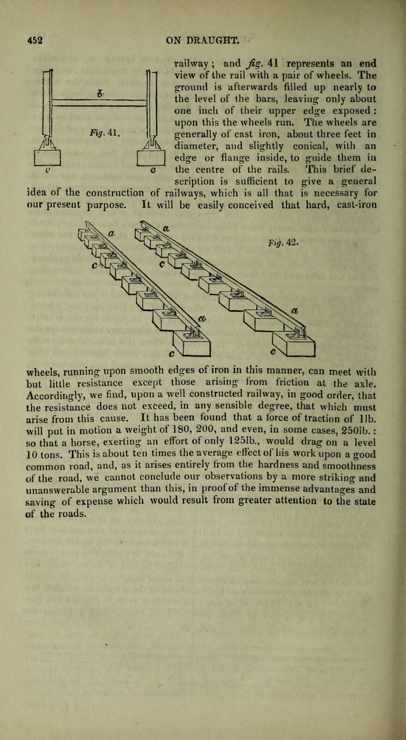 K Fig. 41. A railway ; and Jig. 41 represents an end view of the rail with a pair of wheels. The round is afterwards filled up nearly to the level of the bars, leaving only about one inch of their upper edge exposed : upon this the wheels run. The wheels are generally of cast iron, about three feet in diameter, and slightly conical, with an edge or flange inside, to guide them in the centre of the rails. This brief de¬ scription is sufficient to give a general idea of the construction of railways, which is all that is necessary for our present purpose. It will be easily conceived that hard, cast-iron wheels, running upon smooth edges of iron in this manner, can meet with but little resistance except those arising from friction at the axle. Accordingly, we find, upon a well constructed railway, in good order, that the resistance does not exceed, in any sensible degree, that which must arise from this cause. It has been found that a force of traction of lib. will put in motion a weight of 180, 200, and even, in some cases, 2501b.: so that a horse, exerting an effort of only 1251b., would dragon a level 10 tons. This is about ten times the average effect of his work upon a good common road, and, as it arises entirely from the hardness and smoothness of the road, we cannot conclude our observations by a more striking and unanswerable argument than this, in proof of the immense advantages and saving of expense which would result from greater attention to the state of the roads.