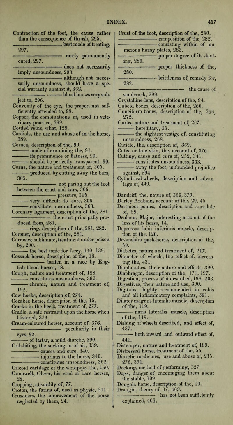 Contraction of the foot, the cause rather than the consequence of thrush, 295. --—- best mode of treating, 297. -rarely permanently cured, 297. -does not necessarily imply unsoundness, 293. -although not neces¬ sarily unsoundness, should have a spe¬ cial warranty against it, 3f>2. --blood horses very sub¬ ject to, 296. Convexity of the eye, the proper, not suf¬ ficiently attended to, 98. Copper, the combinations of, used in vete¬ rinary practice, 389. Corded veins, what, 129. Cordials, the use and abuse of in the horse, 389. Cornea, description of the, 90. -mode of examining the, 91. -its prominence or flatness, 1)0. -should be perfectly transparent, 90. Corns, the nature and treatment of, 305. ■-produced by cutting away the bars, 305. -not paring out the foot between the crust and bars, 306. ——-pressure, 3U5. -very difficult to cure, 306. -constitute unsoundness, 363. Coronary ligament, description of the, 281. -the crust principally pro¬ duced from, 281. -ring, description of the, 281, 282. Coronet, description of the, 281. Corrosive sublimate, treatment under poison by, 200. -the best tonic for farcy, 130, 139. Cossack horse, description of the, 18. -beaten in a race by Eng¬ lish blood horses, 18. Cough, nature and treatment of, 188. -constitutes unsoundness, 362. -chronic, nature and treatment of, 192. Cow hocks, description of, 274. Cozakee horse, description of the, 15. Cracks in the heels, treatment of, 277. Cradle, a safe restraint upon the horse when blistered, 323. Cream-coloured horses, account of, 376. ■-peculiarity in their eyes, 92. -of tartar, a mild diuretic, 390. Crib-biting, the sucking in of air, 339. -causes and cure, 340. -injurious to the horse, 340. -constitutes unsoundness, 362. Cricoid cartilage of the windpipe, the, 160. Cromwell, Oliver, his stud of race horses, 28. Cropping, absurdity of, 77. Croton, the farina of, used as physic, 211. Crusaders, the improvement of the horse neglected by them, 24. Crust of the foot, description of the, 280. -composition of the, 282. --consisting within of nu¬ merous horny plates, 283. • proper degree of its slant¬ ing, 280. 280. 282. ■ proper thickness of the, ■ brittleness of, remedy for, -the cause of sandcrack, 299. Crystalline lens, description of the, 94. Cuboid bones, description of the, 266. Cuneiform bones, description of the, 266, 272. Curbs, nature and treatment of, 267. -hereditary, 35. -the slightest vestige of, constituting unsoundness, 268. Cuticle, the, description of, 369. Cutis, or true skin, the, account of, 370 Cutting, cause and cure of, 252, 341. -constitutes unsoundness, 363. -away the foot, unfounded prejudice against, 294. Cylindrical wheels, description and advan tage of, 440. Dandriff, the, nature of, 369, 370. Darley Arabian, account of the, 29, 45. Dartmoor ponies, description and anecdote of, 59. Denham, Major, interesting account of the loss of his horse, 14. Depressor labii inferioris muscle, descrip¬ tion of the, 120. Devonshire pack-horse, description of the, 59. Diabetes, nature and treatment of, 217. Diameter of wheels, the effect of, increas¬ ing the, 431. Diaphoretics, their nature and effects, 390. Diaphragm, description of the, 171, 197. Digestion, process of it described, 198, 2U3. Digestives, their nature and use, 390. Digitalis, highly recommended in colds and all inflammatory complaints, 391. Dilator magnus lateralis muscle, description of the, 119. -naris lateralis muscle, description of the, 119. Dishing of wheels described, and effect of, 437. -both inward and outward effect of, 441. Distemper, nature and treatment of, 189, Distressed horse, treatment of the, 55. Diuretic medicines, use and abuse of, 215, 276, 391. Docking, method of performing, 327. Dogs, danger of encouraging them about the stable, 109. Dongola horse, description of the, 10. Draught, theory of, 37, 403. -- has not been sufficiently explained, 403.