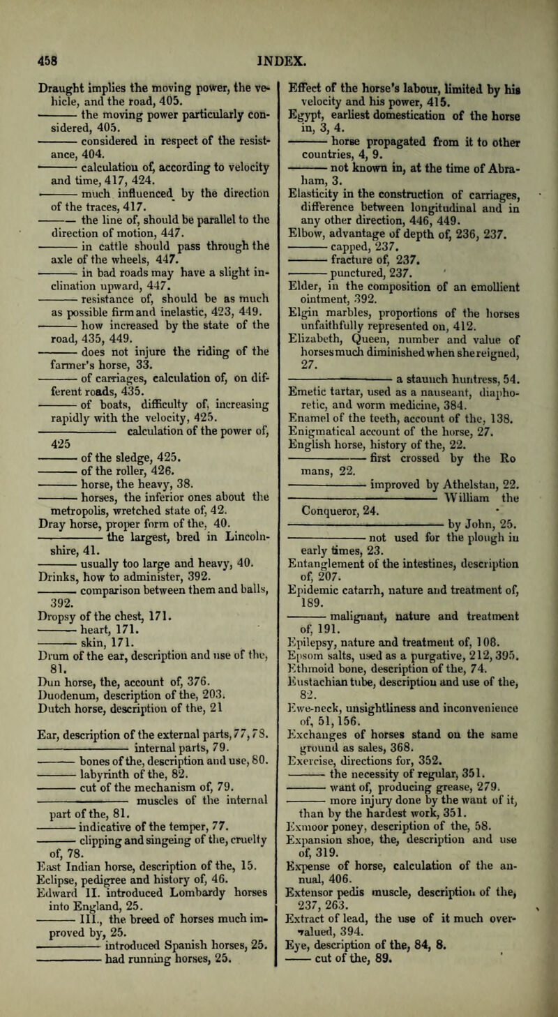 Draught implies the moving power, the ve¬ hicle, and the road, 405. -the moving power particularly con¬ sidered, 405. -considered in respect of the resist¬ ance, 404. - calculation of, according to velocity and time, 417, 424. -much influenced^ by the direction of the traces, 417. -the line of, should be parallel to the direction of motion, 447. -in cattle should pass through the axle of the wheels, 447. -in bad roads may have a slight in¬ clination upward, 447. -resistance of, should be as much as possible firm and inelastic, 423, 449. -how increased by the state of the road, 435, 449. -does not injure the riding of the farmer’s horse, 33. -of carriages, calculation of, on dif¬ ferent roads, 435. -of boats, difficulty of, increasing rapidly with the velocity, 425. - calculation of the power of, 425 -of the sledge, 425. -of the roller, 426. -horse, the heavy, 38. -horses, the inferior ones about the metropolis, wretched state of, 42. Dray horse, proper form of the, 40. -the largest, bred in Lincoln¬ shire, 41. -usually too large and heavy, 40. Drinks, how to administer, 392. -comparison between them and balls, 392. Dropsy of the chest, 171. -heart, 171. -skin, 171. Drum of the ear, description and use of the, 81. Dun horse, the, account of, 376. Duodenum, description of the, 203. Dutch horse, description of the, 21 Ear, description of the external parts, 77,7S. - internal parts, 79. -bones of the, description and use, 80. -labyrinth of the, 82. -cut of the mechanism of, 79. --- muscles of the internal part of the, 81. -indicative of the temper, 77. -clipping and singeing of the, cruelty of, 78. East Indian horse, description of the, 15. Eclipse, pedigree and history of, 46. Edward II. introduced Lombardy horses into England, 25. -III., the breed of horses much im¬ proved by, 25. -introduced Spanish horses, 25. -had running horses, 25. Effect of the horse’s labour, limited by his velocity and his power, 415. Egypt, earliest domestication of the horse in, 3, 4. -horse propagated from it to other countries, 4, 9. -not known in, at the time of Abra¬ ham, 3. Elasticity in the construction of carriages, difference between longitudinal and in any other direction, 446, 449. Elbow, advantage of depth of, 236, 237. -capped, 237. -fracture of, 237. -punctured, 237. Elder, in the composition of an emollient ointment, 392. Elgin marbles, proportions of the horses unfaithfully represented on, 412. Elizabeth, Queen, number and value of horses much diminished when shereiuned, 27. 6 ---a staunch huntress, 54. Emetic tartar, used as a nauseant, diapho¬ retic, and worm medicine, 384. Enamel of the teeth, account of the, 138. Enigmatical account of the horse, 27. English horse, history of the, 22. -first crossed by the Ro mans, 22. -improved by Athelstan, 22. -——■ W illiarn the Conqueror, 24. -by John, 25. -not used for the plough in early times, 23. Entanglement of the intestines, description of, 207. Epidemic catarrh, nature and treatment of, 1S9. -malignant, nature and treatment of, 191. Epilepsy, nature and treatment of, 108. Epsom salts, used as a purgative, 212,395. Ethmoid bone, description of the, 74. Eustachian tube, description and use of the, 82. Ewe-neck, unsightliness and inconvenience of, 51,156. Exchanges of horses stand on the same ground as sales, 368. Exercise, directions for, 352. -the necessity of regular, 351. -want of, producing grease, 279. -more injury done by the want of it, than by the hardest work, 351. Exmoor poney, description of the, 58. Expansion shoe, the, description and use of, 319. Expense of horse, calculation of the an¬ nual, 406. Extensor pedis muscle, description of the, 237, 263. Extract of lead, the use of it much over¬ valued, 394. Eye, description of the, 84, 8. -cut of the, 89.