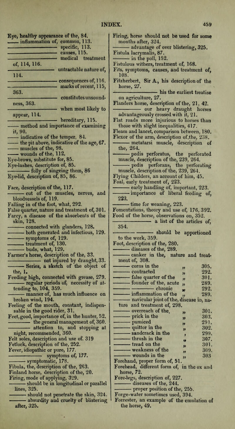 Eye, healthy appearance of the, 84. ■_inflammation of, common, 113. - specific, 113. - causes, 115. -medical treatment of, 114, 116. -- untraclable nature of, 114. 363. consequences of, 116. marks of recent, 115, constitutes unsound¬ ness, 363. -- when most likely to appear, 114. -— hereditary, 115. -method and importance of examining it, 90. -indicative of the temper, 84. -the pit above, indicative of the age, 67. -muscles of the, 98. -wounds of the, 112. Eye-brows, substitute for, 85. Eye-lashes, description of, 85. -folly of singeing them, 86 Eye-lid, description of, 85, 86. Face, description of the, 117. -cut of the muscles, nerves, and bloodvessels of, 119. Falling in of the foot, what, 292. False quarter, nature and treatment of, 301. Farcy, a disease of the absorbents of the skin, 128. -connected with glanders, 128. -both generated and infectious, 129. -symptoms of, 129. -treatment of, 130. -buds, what, 129. Farmer’s horse, description of the, 33. - not injured by draught, 33. -Series, a sketch of the object of the, 1. Feeding high, connected with grease, 279. -regular periods of, necessity of at¬ tending to, 104, 359. -manner of, has much influence on broken wind, 194. Feeling of the mouth, constant, indispen¬ sable in the good rider, 31. Feet, good, importance of, in the hunter, 52. - the general management of, 360. - attention to, and stopping at night, recommended, 360. Felt soles, description and use of. 319 Fetlock, description of the, 252. Fever, idiopathic or pure, 177. -symptoms of, 177. -symptomatic, 178. Fibula, the, description of the, 263. Finland horse, description of the, 20. Firing, mode of applying, 329. -should be in longitudinal or parallel lines, 325. -should not penetrate the skin, 324. -absurdity aud cruelty of blistering ' after, 325. Firing, horse should not be used for some months after, 324. -advantage of over blistering, 325. Fistula lacrymalis, 87. -in the poll, 152. Fistulous withers, treatment of, 168. Fits, symptoms, causes, and treatment of, 108. Fitzherbert, Sir A., his description of the horse, 27. - his the earliest treatise on agriculture, 27. Flanders horse, description of the, 21, 42. - our heavy draught horses advantageously crossed with it, 21. Flat roads more injurious to horses than those with slight inequalities, 417. Fleam and lancet, comparison between, 180. Flexor of the arm, description of.the, 238. -metatarsi muscle, description of the, 264. -pedis perforatus, the perforated muscle, description of the, 239, 264. -pedis perforans, the perforating muscle, description of the, 239, 264. Flying Childers, an account of him, 45. Foal, early treatment of, 223. -early handling of, important, 223. -- importance of liberal feeding of, 223. -time for weaning, 223. Fomentations, theoiy and use of, 176, 392. Food of the horse, observations on, 352. - a list of the articles of, 354. -should be apportioned to the work, 359. Foot, description of the, 280. -diseases of the, 289. -canker in the, natuj re and treat- ment of, 308. -corns in the 305. -contracted 292. -false quarter of the 301. -founder of the, acute 289. -chronic 292. -inflammation of the 289. -navicular joint of the, disease iii; na- ture and treatment of, 298. -overreach of the, 301. -prick in the 9) 303. -pumiced 99 291. -quittor in the 99 302. -sandcrack in the 299. -thrush in the 307. -tread on the 301. -weakness of the 309. -wounds in the 303 Forehand, proper form of, 51. Forehead, different form of, in the ox and horse, 72. Fore-legs, description of, 227. -diseases of the, 244. -proper position of the, 25b. Forge-water sometimes used, 394. Forrester, an example of the emulation of the horse, 49.