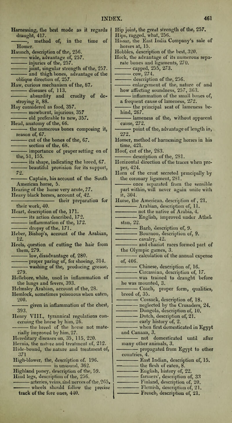 Harnessing, (lie best mode as it regards draught, 417. -, method of, in the time of Homer. Haunch, description of the, 256. ■-wide, advantage of, 257. -injuries of the, 257. -joint, singular strength of the, 257. -and thigh bones, advantage of the oblique direction of, 257. Haw, curious mechanism of the, 87. -diseases of, 113. - absurdity and cruelty of de¬ stroying it, 88. Hay considered as food, 357. -mowburnt, injurious, 357 -old preferable to new, 357. Head, anatomy of the, 66. - the numerous bones composing it, reason of, 67. -cut of the bones of the, 67. -section of the, 68. -importance of proper setting on of the, 51, 155. -its shape, indicating the breed, 67. -beautiful provision for its support, 72. --Captain, his account of the South American horse, 5. Hearing of the horse very acute, 77. Heavy black horses, account of, 42. - their preparation for their work, 40. Heart, description of the, 171. -its action described, 172. -inflammation of the, 172. -dropsy of the, 171. Ileber, Bishop’s, account of the Arabian, 12. Heels, question of cutting the hair from them, 279. -low, disadvantage of, 280. -proper paring of, for shoeing, 314. —-- washing of the, producing grease, 279. Hellebore, white, used in inflammation of the lungs and fevers, 393. Helmsley Arabian, account of the, 28. Hemlock, sometimes poisonous when eaten, 200. -given in inflammation of the chest, 393. Henry VIII., tyrannical regulations con¬ cerning the horse by him, 26. -the breed of the horse not mate¬ rially improved by him, 27. Hereditary diseases on, 35, 115, 220. Hernia, the nature and treatment of, 212. Ilide-bound, the nature and treatment of, 371 High-blower, the, description of, 196. - is unsound, 362. Highland poney, description of the, 59. Hind legs, description of the, 256. —-arteries, veins, and nerves of the, 265. --wheels should follow the precise track of the fore ones, 440. Hip joint, the great strength of the, 257. Hips, ragged, what, 256. Hissar, the East India Company’s sale of horses at, 15. Hobbles, description of the best, 320. Hock, the advantage of its numerous sepa¬ rate bones and ligaments, 270. -capped, 255, 273. -cow, 274. -description of the, 256. -enlargement of the, nature of and how affecting soundness, 257, 363. -inflammation of the small bones of, a frequent cause of lameness, 272. -the principal seat of lameness be¬ hind, 267. -lameness of the, without apparent cause, 272. -point of the, advantage of length in, 272. Homer, method of harnessing horses in his time, 421. Hoof, cut of the, 283. -description of the, 281. Horizontal direction of the traces when pro¬ per, 424. Horn of the crust secreted principally by the coronary ligament, 281. -once separated from the sensible part within, will never again unite with it, 304. Horse, the American, description of, 21. -Arabian, description of, 11. -not the native of Arabia, 4. -English, improved under Athel- stan. 22. --Barb, description of, 9. -Bournou, description cf, 9. -cavalry, 42. -and chariot races formed part of the Olympic games, 3. •-calculation of the annual expense of, 406. -Chinese, description of, 16. -- Circassian, description of, 17. -was trained to draught before he was mounted, 3. -Coach, proper form, qualities, breed of, 35. -Cossack, description of, 18. -neglected by the Crusaders, 24. -Dongola, description of, 10. -Dutch, description of, 21. -early history of, 2. -when first domesticated in Egypt and Canaan, 3. - not domesticated until after many other animals, 3. -propagated from Egypt to other countries, 4. -East Indian, description of, 15. —-the flesh of eaten, 8. -English, history of, 22. -fanners’, description of, 33 -Finland, description of, 20. --Flemish, description of, 21. -French, description of, 21.