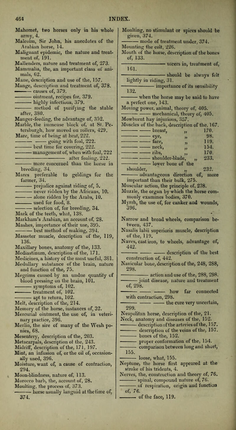 Mahomet, two horses only in his whole army, 4. Malcolm, Sir John, his anecdotes of the Arabian horse, 14. Malignant epidemic, the nature and treat¬ ment of, 191. Mallenders, nature and treatment of, 273. Mammalia, the, an important class of ani¬ mals, 62. Mane, description and use of the, 157. Mange, description and treatment of, 378. — causes of, 379. -ointment, recipes for, 379. -highly infectious, 379. — -- method of purifying the stable after, 380. Manger-feeding, the advantage of, 352. Marble, the immense block of, at St. Pe- tersburgh, how moved on rollers, 429. Mare, time of being at heat, 222. --going with foal, 222. -best time for covering, 222. -management of, when with foal, 222 -after foaling, 222. -more concerned than the horse in breeding, 34. Mares preferable to geldings for the farmer, 34. -prejudice against riding of, 5. -never ridden by the Africans, 10. -alone ridden by the Arabs, 10. -used for food, 8. -selection of, for breeding, 34. Mark of the teeth, what, 138. Markham’s Arabian, an account of, 28. Mashes, importance of their use, 395. --best method of making, 394. Masseter muscle, description of the, 119, 136. Maxillary bones, anatomy of the, 133. Mediastinum, description of the, 171. Medicines, a history of the most useful, 381. Medullary substance of the brain, nature and function of the, 75. Megrims caused by an undue quantity of blood pressing on the brain, 101. -symptoms of, 102. •-treatment of, 102. -apt to return, 102. Melt, description of the, 214. Memory of the horse, instances of, 32. Mercurial ointment, the use of, in veteri¬ nary practice, 396. Merlin, the sire of many of the Wesh po¬ nies, 68. Mesentery, description of the, 203. Metacarpals, description ol the, 243. Midriff, description of the, 171, 197. Mint, an infusion of, or the oil of, occasion¬ ally used, 396. Moisture, want of, a cause of contraction, 294. Moon-blindness, nature of, 113. Morocco barb, the, account of, 28. Moulting, the process of, 373. horse usually languid at the time of, Moulting, no stimulant or spices should be given, 374. -mode of treatment under, 374. Mounting the colt, 226. Mouth of the horse, description of the bones of, 133. -ulcers in, treatment of, 161. •-should be always felt lightly in riding, 31. -importance of its sensibility 132. -when the horse may be said to have a perfect one, 143. Moving power, animal, theory of, 405. ■-mechanical, theory of, 405. Mowhurnt hay injurious, 357. Muscles of the back, description of the, 167. -breast, „ 170. -eye, „ 98. -face, „ 119. -neck, „ 154. -ribs, „ 170. -shoulder-blade, „ 233. -lower bone of the shoulder, „ 232. -advantageous direction of, more important than their bulk, 275. Muscular action, the principle of, 238. Muzzle, the organ by which the horse com¬ monly examines bodies, 370. Myrrh, the use of, for canker and wounds, 396. Narrow and broad wheels, comparison be¬ tween, 437. Nasalis lahii superioris muscle, description of the, 119. N aves, cast iron, to wheels, advantage of, 442. -description of the best construction of, 442. Navicular bone, description of the, 248, 2S8, 298. -action and use of the, 288, 298. -joint disease, nature and treatment of, 298. -- how far connected with contraction, 298. -the cure very uncertain, 299. Neapolitan horse, description of the, 21. Neck, anatomy and diseases of the, 152. -description of the arteries of the, 157. - description of the veins of the, 157. - bones of the, 152. - proper conformation of the, 154. - comparison between long and short, 155. - loose, what, 155. Neptune, the horse first appeared at the stroke of his tridents, 4. Nerves, the, construction and theory of, 76. -spinal, compound nature of, 76. -of respiration, origin and function of, 76. - of the face, 119. 374.