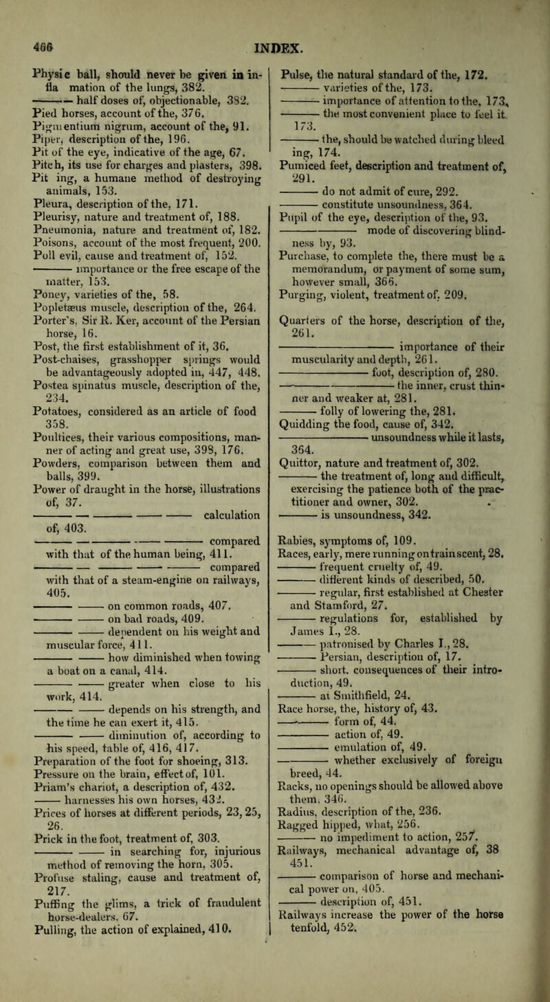 Physic ball, should never be given in in- fla mation of the lungs, 382. -half doses of, objectionable, 382. Pied horses, account of the, 376. Pigmentium nigrum, account of the, 91. Piper, description of the, 196. Pit of the eye, indicative of the age, 67. Pitch, its use for charges and plasters, 398. Pit ing, a humane method of destroying animals, 153. Pleura, description of the, 171. Pleurisy, nature and treatment of, 188. Pneumonia, nature and treatment of, 182. Poisons, account of the most frequent, 200. Poll evil, cause and treatment of, 152. -importance or the free escape of the matter, 153. Poney, varieties of the, 58. Popletaeus muscle, description of the, 264. Porter's, Sir 11. Ker, account of the Persian horse, 16. Post, the first establishment of it, 36. Post-chaises, grasshopper springs would be advantageously adopted in, 447, 448. Postea spinatus muscle, description of the, 234. Potatoes, considered as an article of food 358. Poultices, their various compositions, man¬ ner of acting and great use, 398, 176. Powders, comparison between them and balls, 399. Power of draught in the horse, illustrations of, 37. -calculation of, 403. -compared with that of the human being, 411. - compared with that of a steam-engine on railways, 465. -on common roads, 407. ■ -on bad roads, 409. -dependent on his weight and muscular force, 411. -how diminished when towing a boat on a canal, 414. -greater when close to his work, 414. --depends on his strength, and the time he can exert it, 415. -diminution of, according to his speed, table of, 416, 417. Preparation of the foot for shoeing, 313. Pressure on the brain, efFectof, 101. Priam’s chariot, a description of, 432. -harnesses his own horses, 432. Prices of horses at different periods, 23, 25, 26. Prick in the foot, treatment of, 303. ■ -in searching for, injurious method of removing the horn, 305. Profuse staling, cause and treatment of, 217. Puffing the glims, a trick of fraudulent horse-dealers, 67. Pulling, the action of explained, 410. Pulse, the natural standard of the, 172. -varieties of the, 173. -importance of attention to the. 173* -the most convenient place to feel it 173. -the, should be watched during bleed ing, 174. Pumiced feet, description and treatment of, 291. -do not admit of cure, 292. -constitute unsoundness, 364. Pupil of the eye, description of the, 93. --——— mode of discovering blind¬ ness by, 93. Purchase, to complete the, there must be a memorandum, or payment of some sum, however small, 366. Purging, violent, treatment of. 209. Quarters of the horse, description of the, 261. -—— importance of their muscularity and depth, 261. -foot, description of, 280. -the inner, crust thin¬ ner and weaker at, 281. -folly of lowering the, 281. Quidding the food, cause of, 342. -unsoundness while it lasts, 364. Quittor, nature and treatment of, 302. -the treatment of, long and difficult, exercising the patience both of the prac¬ titioner and owner, 302. -is unsoundness, 342. Rabies, symptoms of, 109. Races, early, mererunningontrainscent, 28. -frequent cruelty of, 49. -different kinds of described, 50. -regular, first established at Chester and Stamford, 27. -regulations for, established by James I., 28. -patronised by Charles I., 28. -Persian, description of, 17. -short, consequences of their intro¬ duction, 49. -at Smithfield, 24. Race horse, the, history of, 43. --- form of, 44. - action of, 49. - emulation of, 49. -whether exclusively of foreign breed, 44. Racks, no openings should be allowed above them. 346. Radius, description of the, 236. Ragged hipped, what, 256. -— no impediment to action, 257. Railways, mechanical advantage of, 38 451. -comparison of horse and mechani¬ cal power on. 405. -description of, 451. Railways increase the power of the horse tenfold, 452.