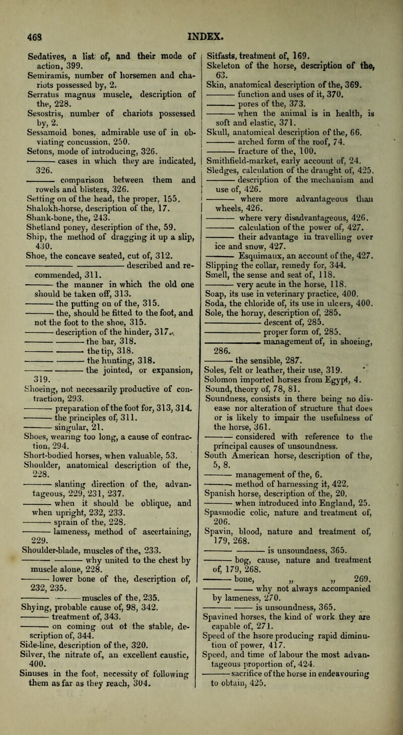 Sedatives, a list of, and their mode of action, 399. Semiramis, number of horsemen and cha¬ riots possessed by, 2. Serratus magnus muscle, description of the, 228. Sesostris, number of chariots possessed by, 2. Sessamoid bones, admirable use of in ob¬ viating concussion, 250. Setons, mode of introducing, 326. -cases in which they are indicated, 326. - comparison between them and rowels and blisters, 326. Setting on of the head, the proper, 155. Shalokh-horse, description of the, 17. Shank-bone, the, 243. Shetland poney, description of the, 59. Ship, the method of dragging it up a slip, 430. Shoe, the concave seated, cut of, 312. -described and re¬ commended, 311. -the manner in which the old one should be taken off, 313. -the putting on of the, 315. -the, should be fitted to the foot, and not the foot to the shoe, 315. -description of the hinder, 317—. -the bar, 318. ---• the tip, 318. -the hunting, 318. -the jointed, or expansion, 319. Shoeing, not necessarily productive of con¬ traction, 293. -preparation of the foot for, 313, 314 -the principles of, 311. -singular, 21. Shoes, wearing too long, a cause of contrac¬ tion, 294. Short-bodied horses, when valuable, 53. Shoulder, anatomical description of the, 228. -slanting direction of the, advan¬ tageous, 229, 231, 237. -when it should be oblique, and when upright, 232, 233. -sprain of the, 228. -lameness, method of ascertaining, 229. Shoulder-blade, muscles of the, 233. -why united to the chest by muscle alone, 228. -lower bone of the, description of, 232, 235. - --muscles of the, 235. Shying, probable cause of, 98, 342. -treatment of, 343. -on coming out ot the stable, de¬ scription of, 344. Side-line, description of the, 320. Silver, the nitrate of, an excellent caustic, 400. Sinuses in the foot, necessity of following them as far as they reach, 304. Sitfasts, treatment of, 169. Skeleton of the horse, description of the, 63. Skin, anatomical description of the, 369. -function and uses of it, 370. -pores of the, 373. -when the animal is in health, is soft and elastic, 371. Skull, anatomical description of the, 66. j -—— arched form of the roof, 74. | -fracture of the, 100. I Smithfield-market, early account of, 24. i Sledges, calculation of the draught of, 425. -description of the mechanism and I use of, 426. i - where more advantageous than I wheels, 426. -where very disadvantageous, 426. - calculation of the power of, 427. - their advantage in travelling over ice and snow, 427. - Esquimaux, an account of the, 427. Slipping the collar, remedy for, 344. Smell, the sense and seat of, 118. -very acute in the horse, 118. Soap, its use in veterinary practice, 400. Soda, the chloride of, its use in vdcers, 400. Sole, the horny, description of, 285. -descent of, 285. -proper form of, 285. - - —- management of, in shoeing, 286. -the sensible, 287. Soles, felt or leather, their use, 319. Solomon imported horses from Egypt, 4. Sound, theory of, 78, 81. Soundness, consists in there being no dis¬ ease nor alteration of structure that does or is likely to impair the usefulness of the horse, 361. -considered with reference to the principal causes of unsoundness. South American horse, description of the, 5, 8. -management of the, 6. -method of harnessing it, 422. Spanish horse, description of the, 20. -when introduced into England, 25. Spasmodic colic, nature and treatment of, 206. Spavin, blood, nature and treatment of, 179, 268. -is unsoundness, 365. -bog, cause, nature and treatment of, 179, 268. -bone, „ „ 269. --why not always accompanied by lameness, 270. -is unsoundness, 365. Spavined horses, the kind of work they axe capable of, 271. Speed of the hsore producing rapid diminu¬ tion of power, 417. Speed, and time of labour the most advan¬ tageous proportion of, 424. -sacrifice of the horse in endeavouring to obtain, 425.