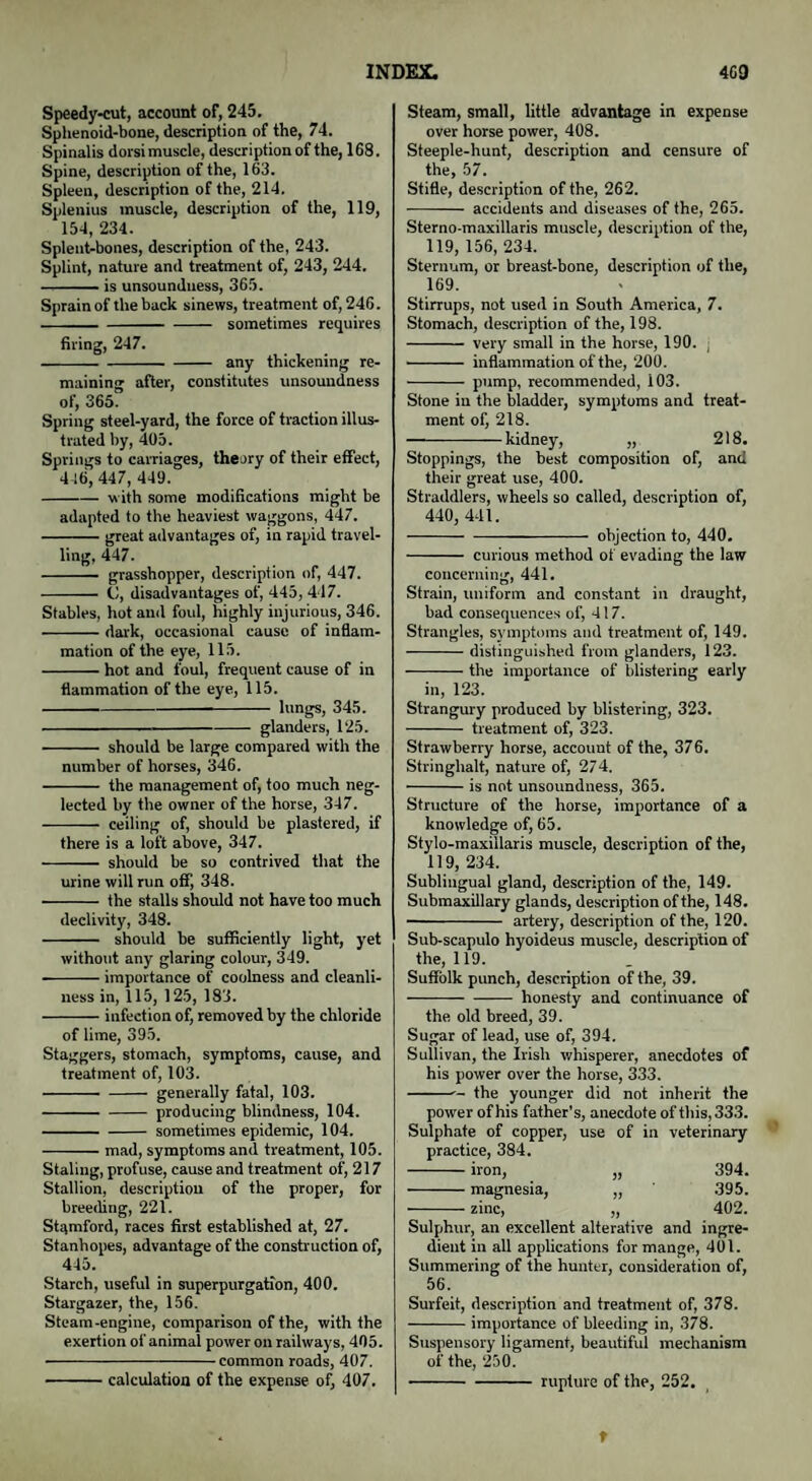 INDEX. 4G9 Speedy-cut, account of, 245. Sphenoid-bone, description of the, 74. Spinalis dorsi muscle, description of the, 168. Spine, description of the, 163. Spleen, description of the, 214. Splenius muscle, description of the, 119, 154, 234. Splent-bones, description of the, 243. Splint, nature and treatment of, 243, 244. -is unsounduess, 365. Sprain of the back sinews, treatment of, 246. -sometimes requires firing, 247. -any thickening re¬ maining after, constitutes unsoundness of, 365. Spring steel-yard, the force of traction illus¬ trated by, 405. Springs to carriages, theory of their effect, 4 16, 447, 449. -with some modifications might be adapted to the heaviest waggons, 447. -great advantages of, in rapid travel¬ ling, 447. - grasshopper, description of, 447. - C, disadvantages of, 445, 417. Stables, hot and foul, highly injurious, 346. -dark, occasional cause of inflam¬ mation of the eye, 115. -hot and foul, frequent cause of in flammation of the eye, 115. -kings, 345. -glanders, 125. - should be large compared with the number of horses, 346. - the management of, too much neg¬ lected by the owner of the horse, 347. - ceiling of, should be plastered, if there is a loft above, 347. - should be so contrived that the urine will run off, 348. - the stalls should not have too much declivity, 348. - should be sufficiently light, yet without any glaring colour, 349. --importance of coolness and cleanli¬ ness in, 115, 125, 183. -infection of, removed by the chloride of lime, 395. Staggers, stomach, symptoms, cause, and treatment of, 103. -generally fatal, 103. -producing blindness, 104. -sometimes epidemic, 104. -mad, symptoms and treatment, 105. Staling, profuse, cause and treatment of, 217 Stallion, description of the proper, for breeding, 221. Stamford, races first established at, 27. Stanhopes, advantage of the construction of, 445. Starch, useful in superpurgation, 400. Stargazer, the, 156. Steam-engine, comparison of the, with the exertion of animal power on railways, 405. -common roads, 407. -calculation of the expense of, 407. Steam, small, little advantage in expense over horse power, 408. Steeple-hunt, description and censure of the, 57. Stifle, description of the, 26 2. - accidents and diseases of the, 265. Sterno-maxillaris muscle, description of the, 119, 156, 234. Sternum, or breast-bone, description of the, 169. Stirrups, not used in South America, 7. Stomach, description of the, 198. - very small in the horse, 190. j ■- inflammation of the, 200. - pump, recommended, i03. Stone in the bladder, symptoms and treat¬ ment of, 218. -kidney, „ 218. Stoppings, the best composition of, and their great use, 400. Straddlers, wheels so called, description of, 440, 441. -objection to, 440. - curious method of evading the law concerning, 441. Strain, uniform and constant in draught, bad consequences of, 417. Strangles, symptoms and treatment of, 149. -distinguished from glanders, 123. -the importance of blistering early in, 123. Strangury produced by blistering, 323. - treatment of, 323. Strawberry horse, account of the, 376. Stringhalt, nature of, 274. -is not unsoundness, 365. Structure of the horse, importance of a knowledge of, 65. Stylo-maxillaris muscle, description of the, 119, 234. Sublingual gland, description of the, 149. Submaxillary glands, description of the, 148. - artery, description of the, 120. Sub-scapulo hyoideus muscle, description of the, 119. Suffolk punch, description of the, 39. -honesty and continuance of the old breed, 39. Sugar of lead, use of, 394. Sullivan, the Irish whisperer, anecdotes of his power over the horse, 333. -- the younger did not inherit the power of his father’s, anecdote of this, 333. Sulphate of copper, use of in veterinary practice, 384. -iron, „ 394. -magnesia, „ 395. -zinc, „ 402. Sulphur, an excellent alterative and ingre¬ dient in all applications for mange, 401. Summering of the hunter, consideration of, 56. Surfeit, description and treatment of, 378. -importance of bleeding in, 378. Suspensory ligament, beautiful mechanism of the, 250. -rupture of the, 252. t