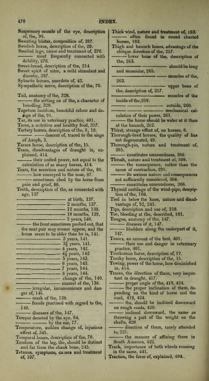 Suspensory muscle of the eye, description of, the, 99. Sweating blister, composition of, 387. Swedish horse, description of the, 20. Swelled legs, cause and treatment of, 276. - most frequently connected with debility, 276. Sweet-bread, description of the, 214. Sweet spirit of nitre, a mild stimulant and diuretic, 397. Sybarite horses, anecdote of, 43. Sympathetic nerve, description of the, 76. Tail, anatomy of the, 328. -the setting on of the, a character of breeding, 328. Tapetum lucidum, beautiful colour and de¬ sign of the, 91. Tar, its use in veterinary practice, 401. Tares, a nutritive and healthy food, 357. Tartary horses, description of the, 8, 18. -descent of, traced to the siege of Azoph, 5. Tarsee horse, description of the, 15. Team, disadvantages of draught in, ex¬ plained, 414. -their united power, not equal to the calculation of so many horses, 414. Tears, the secretion and nature of the, 86. —-how conveyed to the nose, 87. -sometimes shed by the horse from pain and grief, 86. Teeth, description of the, as connected with age, 137 -at birth, 137. -2 months, 137. -12 months, 138. - 18 months, 139. -2 years, 140. -the front sometimes pushed out, that the next pair may sooner appear, and the horse seem to be older than he is, 141.- -3 years, 141. -3^ years, 141. • -4 years, 142. -— 4^ years, 142 -5 years, 143. -6 years, 143. --7 years, 144. --8 years, 144. -change of the, 140. - enamel of the, 138. -irregular, inconvenience and dan¬ ger of, 146. -mark of the, 138. • -frauds practised with regard to the, 140. -diseases of the, 147. Temper denoted by the eye, 84. -by the ear, 77. Temperature, sudden change of, injurious effect of, 345. Temporal bones, description of the, 70. Tendons of the leg, the, should be distinct and far from the shank bone, 245. Tetanus, symptoms, causes and treatment of, 107. Thick-wind, nature and treatment of, 193. ’ -often found in round chested horses, 193. Thigh and haunch bones, advantage of the oblique direction of the, 257. -- lower bone of the, description of the, 263. ---shouldbelong and muscular, 265. -muscles of the, 263. -—-upper bone of the, description of, 257. --- muscles of the inside of the,259. -outside, 260. -mechanical cal¬ culation of their power, 261. -the horse should be wider at it than at the haunch, 262. Thirst, strange effect of, on horses, 8. Thorough-bred horses, the quality of has not degenerated, 49. Thorough-pin, nature and treatment of, 265. —-- constitutes unsoundness, 366. Thrush, nature and treatment of, 309. -the consequence, rather than the cause of contraction, 295. -its serious nature and consequences not sufficiently considered, 308. -constitutes unsoundness, 366. Thyroid cartilage of the wind-pipe, descrip¬ tion of the, 160. Tied in below the knee, nature and disad¬ vantage of, 52, 245. Tips, description and use of, 318. Toe, bleeding at the, described, 181. Tongue, anatomy of the, 147. -diseases of it, 147. -bladders along the underpart of it, 147. Tonics, an account of the best, 401. -their use and danger in veterinary practice, 401. Toorkoman horse, description of, 17. Toorky horse, description of the, 15. Towing, power of the horse, how diminished in, 414. Traces, the direction of them, very impor¬ tant in draught, 417. -proper angle of the, 419, 424. -the proper inclination of them, de¬ pending on the kind of horse and the road, 419, 424. -the, should be inclined downward on rough roads, 420. -inclined downward, the same as throwing a part of the weight on the shafts, 420. -direction of them, rarely attended to, 221. -the manner of affixing them in South America, 422. Track, importance of both wheels running in the same, 441. Traction, the force of, explained, 404.