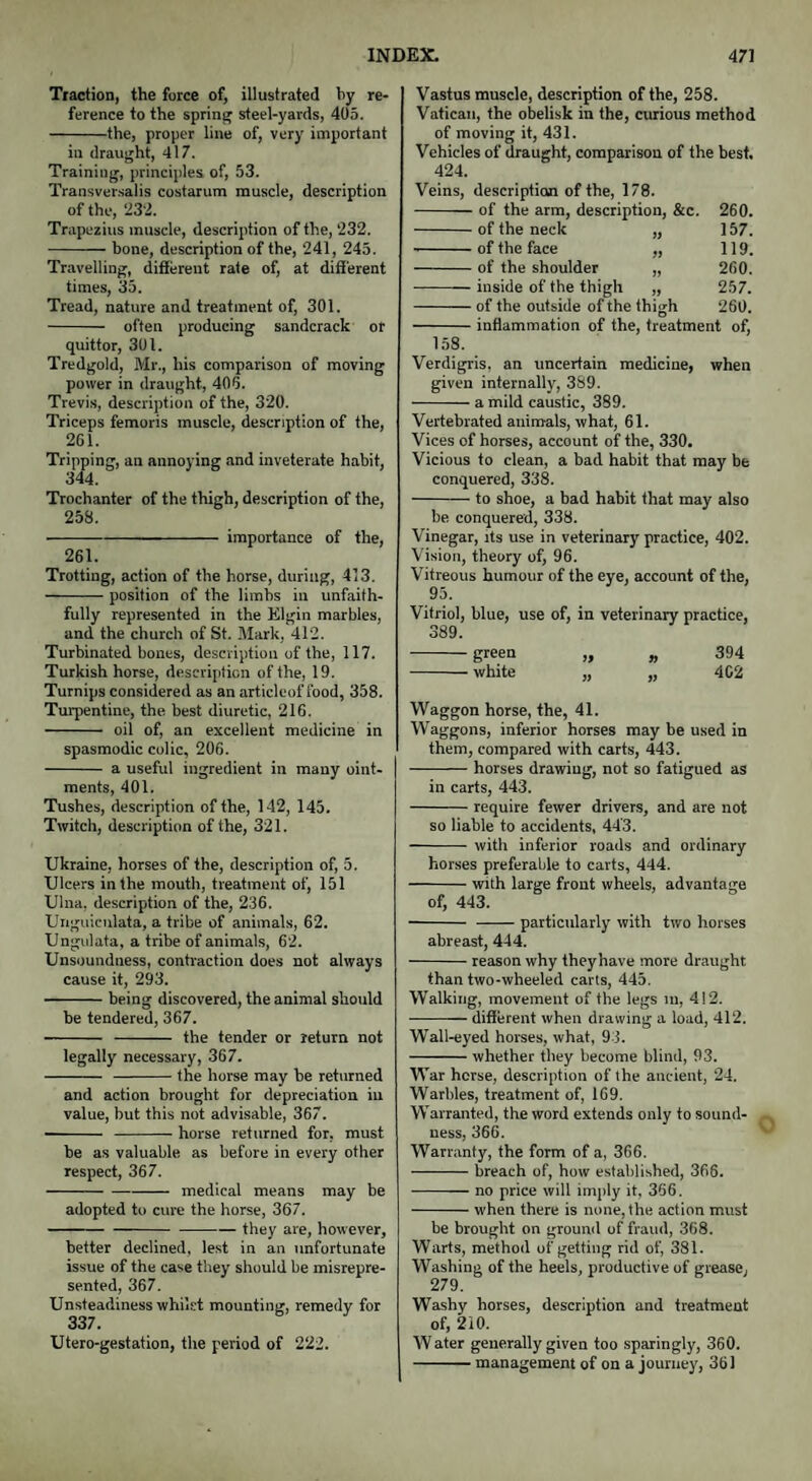 Traction, the force of, illustrated by re¬ ference to the spring steel-yards, 405. -the, proper line of, very important in draught, 417. Training, principles of, 53. Transversalis costarum muscle, description of the, 232. Trapezius muscle, description of the, 232. -bone, description of the, 241, 245. Travelling, different rate of, at different times, 35. Tread, nature and treatment of, 301. - often producing sandcrack or quittor, 301. Tredgold, Mr., his comparison of moving power in draught, 405. Trevis, description of the, 320. Triceps femoris muscle, description of the, 261. Tripping, an annoying and inveterate habit, 344. Trochanter of the thigh, description of the, 258. -importance of the, 261. Trotting, action of the horse, during, 413. -position of the limbs in unfaith¬ fully represented in the Elgin marbles, and the church of St. Mark, 412. Turbinated bones, description of the, 117. Turkish horse, description of the, 19. Turnips considered as an articleof food, 358. Turpentine, the best diuretic, 216. - oil of, an excellent medicine in spasmodic colic, 206. - a useful ingredient in many oint¬ ments, 401. Tushes, description of the, 142, 145. Twitch, description of the, 321. Ukraine, horses of the, description of, 5. Ulcers in the mouth, treatment of, 151 Ulna, description of the, 236. Unguiculata, a tribe of animals, 62. Ungulata, a tribe of animals, 62. Unsoundness, contraction does not always cause it, 293. -being discovered, the animal should be tendered, 367. - - the tender or return not legally necessary, 367. - -the horse may be returned and action brought for depreciation in value, but this not advisable, 367. - -horse returned for, must be as valuable as before in every other respect, 367. -medical means may be adopted to cure the horse, 367. -they are, however, better declined, lest in an unfortunate issue of the case they should be misrepre¬ sented, 367. Unsteadiness whilst mounting, remedy for 337. Utero-gestation, the period of 222. Vastus muscle, description of the, 258. Vatican, the obelisk in the, curious method of moving it, 431. Vehicles of draught, comparison of the best. 424. Veins, description of the, 178. -of the arm, description, &c. 260. of the neck „ 157. of the face „ 119. of the shoulder „ 260. inside of the thigh „ 257. of the outside of the thigh 260. -inflammation of the, treatment of, 158. Verdigris, an uncertain medicine, when given internally, 389. -a mild caustic, 389. Vertebrated animals, what, 61. Vices of horses, account of the, 330. Vicious to clean, a bad habit that may be conquered, 338. -to shoe, a bad habit that may also be conquered, 338. Vinegar, its use in veterinary practice, 402. Vision, theory of, 96. Vitreous humour of the eye, account of the, 95. Vitriol, blue, use of, in veterinary practice, 389. -greeQ „ » 394 -white „ „ 4C2 Waggon horse, the, 41. Waggons, inferior horses may be used in them, compared with carts, 443. -horses drawing, not so fatigued as in carts, 443. -require fewer drivers, and are not so liable to accidents, 443. -with inferior roads and ordinary horses preferable to carts, 444. -with large front wheels, advantage of, 443. - -particularly with two horses abreast, 444. -reason why they have more draught than two-wheeled carts, 445. Walking, movement of the legs In, 412. -different when drawing a load, 412. Wall-eyed horses, what, 93. -whether they become blind, 93. War horse, description of the ancient, 24. Warbles, treatment of, 169. Warranted, the word extends only to sound¬ ness, 366. Warranty, the form of a, 366. -breach of, how established, 366. --- no price will imply it, 366. -when there is none, the action must be brought on ground of fraud, 368. Warts, method of getting rid of, 381. Washing of the heels, productive of grease, 279. Washy horses, description and treatment of, 210. W ater generally given too sparingly, 360. -management of on a journey, 361