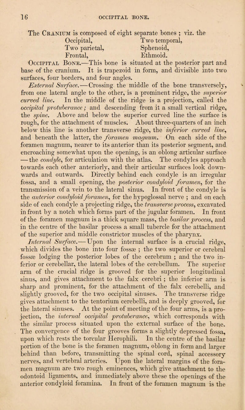 The Cranium is composed of eight separate hones ; viz. the Occipital, Two temporal, Two parietal, Sphenoid, Frontal, Ethmoid. Occipital Bone.—This hone is situated at the posterior part and base of the cranium. It is trapezoid in form, and divisible into two surfaces, four borders, and four angles. External Surface. — Crossing the middle of the bone transversely, from one lateral angle to the other, is a prominent ridge, the superior curved line. In the middle of the ridge is a projection, called the occipital protuberance; and descending from it a small vertical ridge, the spine. Above and below the superior curved line the surface is rough, for the attachment of muscles. About three-quarters of an inch below this line is another transverse ridge, the inferior curved line, and beneath the latter, the foramen magnum. On each side of the foramen magnum, nearer to its anterior than its posterior segment, and encroaching somewhat upon the opening, is an oblong articular surface — the condyle, for articulation with the atlas. The condyles approach towards each other anteriorly, and their articular surfaces look down- wards and outwards. Directly behind each condyle is an irregular fossa, and a small opening, the posterior condyloid foramen, for the transmission of a vein to the lateral sinus. In front of the condyle is the anterior condyloid foramen, for the hypoglossal nerve ; and on each side of each condyle a projecting ridge, the transverse process, excavated in front by a notch which forms part of the jugular foramen. In front of the foramen magnum is a thick square mass, the basilar process, and in the centre of the basilar process a small tubercle for the attachment of the superior and middle constrictor muscles of the pharynx. Internal Surface.— Upon the internal surface is a crucial ridge, which divides the bone into four fossae ; the two superior or cerebral fossae lodging the posterior lobes of the cerebrum ; and the two in¬ ferior or cerebellar, the lateral lobes of the cerebellum. The superior arm of the crucial ridge is grooved for the superior longitudinal sinus, and gives attachment to the falx cerebri; the inferior arm is sharp and prominent, for the attachment of the falx cerebelli, and slightly grooved, for the two occipital sinuses. The transverse ridge gives attachment to the tentorium cerebelli, and is deeply grooved, for the lateral sinuses. At the point of meeting of the four arms, is a pro¬ jection, the internal occipital protuberance, Avhich corresponds with the similar process situated upon the external surface of the bone. The convergence of the four grooves forms a slightly depressed fossa, upon which rests the torcular Herophili. In the centre of the basilar portion of the bone is the foramen magnum, oblong in form and larger behind than before, transmitting the spinal cord, spinal accessory nerves, and vertebral arteries. Upon the lateral margins of the fora¬ men magnum are two rough eminences, which give attachment to the odontoid ligaments, and immediately above these the openings of the anterior condyloid foramina. In front of the foramen magnum is the