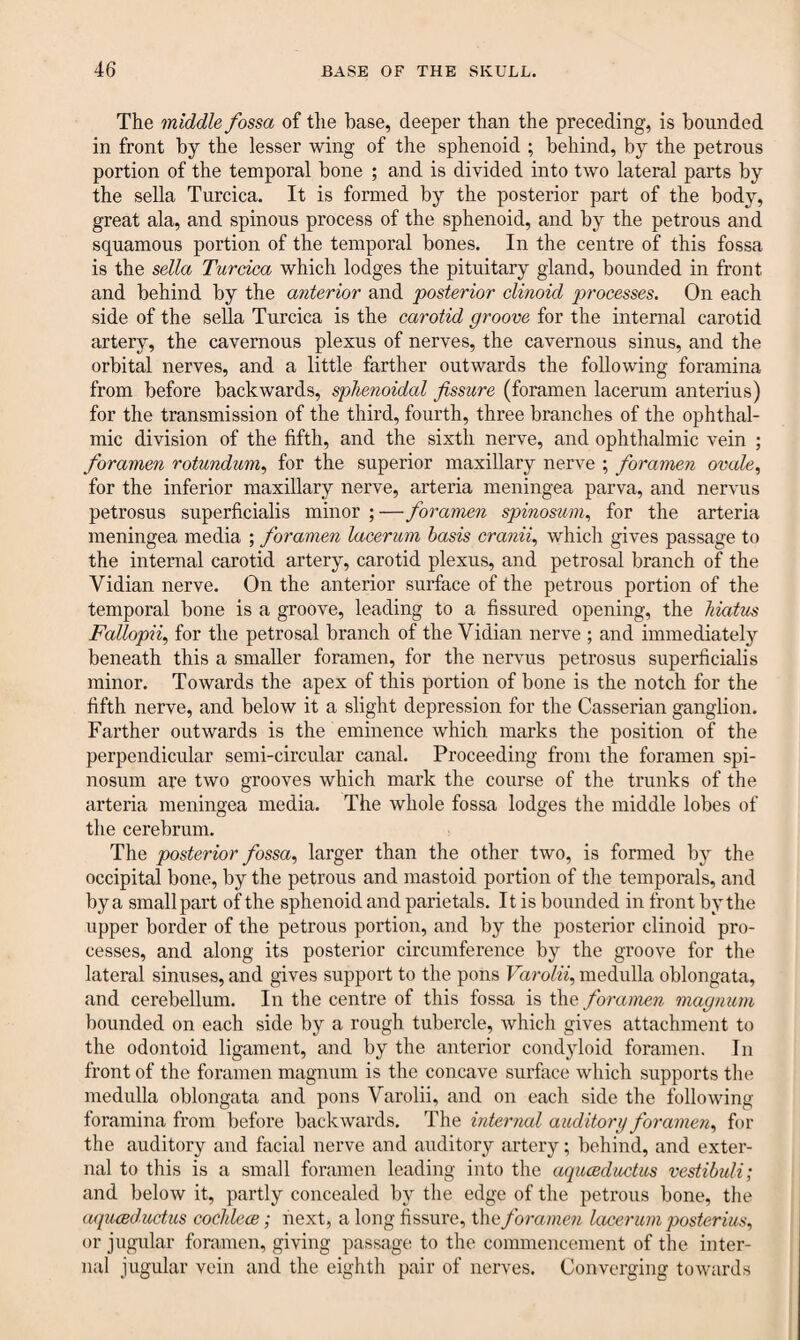 The middle fossa of the base, deeper than the preceding, is hounded in front by the lesser wing of the sphenoid ; behind, by the petrous portion of the temporal bone ; and is divided into two lateral parts by the sella Turcica. It is formed by the posterior part of the bodjq great ala, and spinous process of the sphenoid, and by the petrous and squamous portion of the temporal bones. In the centre of this fossa is the sella Turcica which lodges the pituitary gland, bounded in front and behind by the anterior and posterior clinoid processes. On each side of the sella Turcica is the carotid groove for the internal carotid artery, the cavernous plexus of nerves, the cavernous sinus, and the orbital nerves, and a little farther outwards the following foramina from before backwards, sphenoidal fissure (foramen lacerum anterius) for the transmission of the third, fourth, three branches of the ophthal¬ mic division of the fifth, and the sixth nerve, and ophthalmic vein ; foramen rotundum, for the superior maxillary nerve ; foramen ovcde, for the inferior maxillary nerve, arteria meningea parva, and nervus petrosus superficialis minor ; —foramen spinosum, for the arteria meningea media ; foramen lacerum basis cranii, which gives passage to the internal carotid artery, carotid plexus, and petrosal branch of the Vidian nerve. On the anterior surface of the petrous portion of the temporal bone is a groove, leading to a fissured opening, the hiatus Fallopii, for the petrosal branch of the Vidian nerve ; and immediately beneath this a smaller foramen, for the nervus petrosus superficialis minor. Towards the apex of this portion of bone is the notch for the fifth nerve, and below it a slight depression for the Casserian ganglion. Farther outwards is the eminence which marks the position of the perpendicular semi-circular canal. Proceeding from the foramen spi¬ nosum are two grooves which mark the course of the trunks of the arteria meningea media. The whole fossa lodges the middle lobes of the cerebrum. The posterior fossa, larger than the other two, is formed by the occipital bone, by the petrous and mastoid portion of the temporals, and by a small part of the sphenoid and parietals. It is bounded in front by the upper border of the petrous portion, and by the posterior clinoid pro¬ cesses, and along its posterior circumference by the groove for the lateral sinuses, and gives support to the pons Varolii, medulla oblongata, and cerebellum. In the centre of this fossa is the foramen magnum bounded on each side by a rough tubercle, which gives attachment to the odontoid ligament, and by the anterior condjdoid foramen. In front of the foramen magnum is the concave surface which supports the medulla oblongata and pons Varolii, and on each side the following foramina from before backwards. The internal auditory foramen, for the auditory and facial nerve and auditory artery; behind, and exter¬ nal to this is a small foramen leading into the aquceductus vestibuli; and below it, partly concealed by the edge of the petrous bone, the aquceductus cochlece; next, a long fissure, the foramen lacerum poster ius, or jugular foramen, giving passage to the commencement of the inter¬ nal jugular vein and the eighth pair of nerves. Converging towards