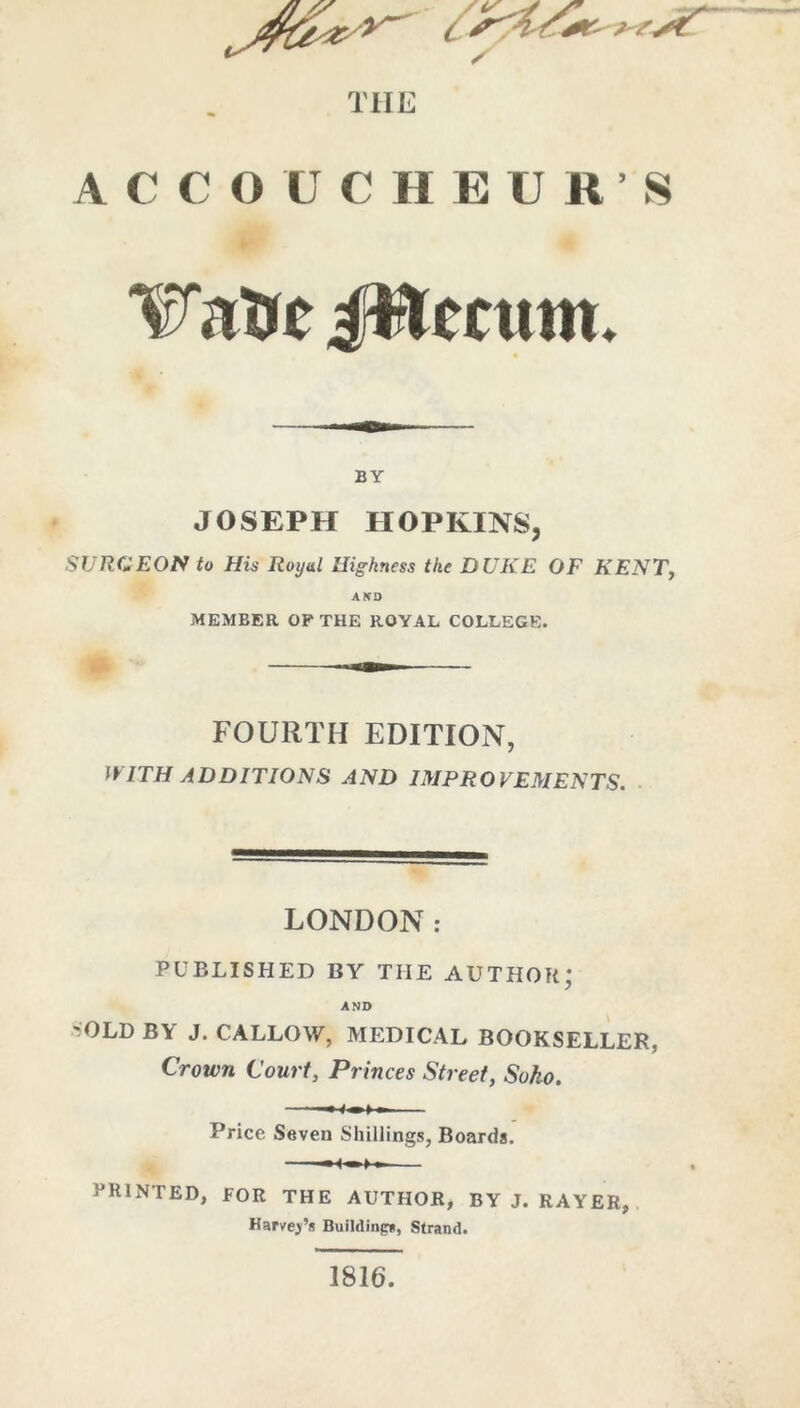 TIIE ACCOUCHEUR’S JWmun. BY JOSEPH HOPKINS, SURGEON to His Royal Higkness the DUKE OF KENT, AKD MEMBER OP THE ROYAL COLLEGE. FOURTH EDITION, WITH ADDITIONS AND IMPROVEMENTS. LONDON: PUBLISHED BY THE AUTHOH; AND 'OLD BY J. CALLOW, MEDICAL BOOKSELLER, Crown Court, Princes Street, Soko. —•■—»-— Price Seven Shillings, Boards. -H'—>—■ printed, for the author, by j. rayer, Harvej’s Building*, Strand. 1816.