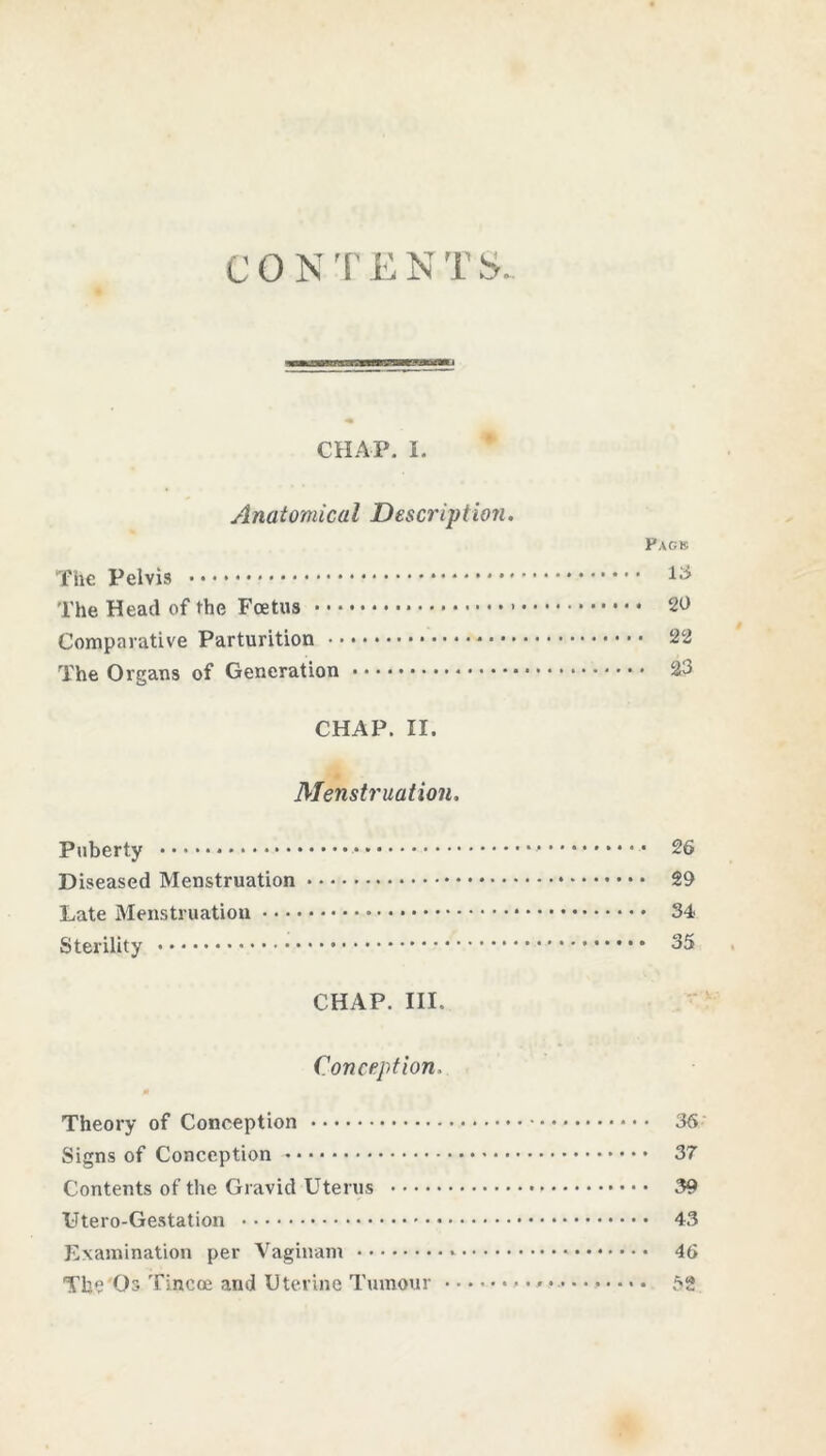 CON'['ENTS. CHAP. I. Anatomical Descrip Hon. PAgr The Pelvis ^ The Head of the Foetus • • • 20 Comparative Parturition 22 The Organs of Generation 23 CHAP. II. Menstruation. Puberty 26 Diseased Menstruation 29 Late Menstruation 34 Sterility 35 CHAP. III. Conception, Theory of Conception 36 Signs of Conception 37 Contents of the Gravid Uterus 39 Utero-Gestation 43 Examination per Vaginam 46 The Os Tincoe and Uterine Tumour