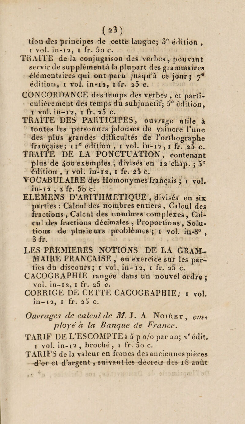 <»») tîon des principes de cette langue; 3e édition , i vol. in-12, i fr. 5o c. TRAITE de la conjugaison des verbes , pouvant servir de supplements la plupart des grammaires élémentaires qui ont paru jusqu’à ce jour; y9 édition, i voi. in-12, 1 fr. 25 c. CONCORDANCE des temps des verbes’ , et parti¬ culièrement des temps du subjonctif; 5e édition, i vol. in-i 2, 1 fr. i5 c. TRAITE DES PARTICIPES, ouvrage utile à toutes les personnes jalouses de vaincre l’une des plus grandes difficultés de l’ortbographe française; 1 Ie édition , 1 vol. in-12 , 1 fr. 25 c. TRAITE DE LA PONCTUATION, contenant plus de 400 exemples , divisés en 12 chap. ; 5e édition , r vol. in-t2, 1 fr. 25 c. VOCABULAIRE des Homonymes fiançais ; 1 vol. in-12 , 2 fr. 5o c. ELEMENS D’ARITHMETIQUE , divisés en six parties: Calcul des nombres entiers , Calcul des fractions , Calcul des nombres complexes, Cal¬ cul des fractions décimales , Proportions , Solu¬ tions de plusieurs problèmes ; 1 vol. in-8° , 3 fr. LES PREMIERES NOTIONS DE LA GRAM¬ MAIRE FRANÇAISE , ou exercice sur les par¬ ties du discours; 1 vol. in-12, 1 fr. 26 c. CACOGRAPHIE rangée dans un nouvel ordre ; vol. in-12, 1 fr. 26 c. CORRIGE DE CETTE CACOGRAPHIE; 1 vol. in-12, 1 fr. 25 c. Ouvrages de calcul de M. J. A Noiùet, em* ployé a la Banque de France. TARIF DE L’ESCOMPTE à 5 p 0/0 par an; 2e édit. 1 vol. in-12 , broché, 1 fr. 5o c. TARIFS de la valeur en francs des anciennespièces d’or et d’argent » suivant les décrets des 18 août