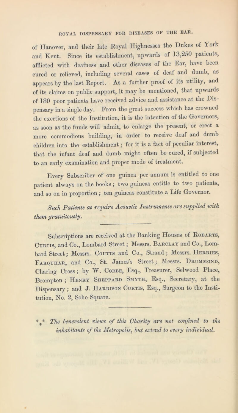 ROYAL DISPENSARY FOR DISEASES OF THE EAR. of Hanover, and their late Royal Highnesses the Dukes of York and Kent. Since its establishment, upwards of 13,250 patients, afflicted with deafness and other diseases of the Ear, have been cured or relieved, including several cases of deaf and dumb, as appears by the last Report. As a further proof of its utility, and of its claims on public support, it may be mentioned, that upwards of 180 poor patients have received advice and assistance at the Dis- pensary in a single day. From the great success which has crowned the exertions of the Institution, it is the intention of the Governors, as soon as the funds will admit, to enlarge the present, or erect a more commodious building, in order to receive deaf and dumb children into the establishment; for it is a fact of peculiar interest, that the infant deaf and dumb might often be cured, if subjected to an early examination and proper mode of treatment. Every Subscriber of one guinea per annum is entitled to one patient always on the books ; two guineas entitle to two patients, and so on in proportion; ten guineas constitute a Life Governor. Such Patients as require Acoustic Instruments are supplied with them gratuitously. Subscriptions are received at the Banking Houses of Robarts, Curtis, and Co., Lombard Street; Messrs. Barclay and Co., Lom- bard Street; Messrs. Coutts and Co., Strand; Messrs. IIerries, Farquhar, and Co., St. James’s Street; Messrs. Drummond, Charing Cross; by W. Cobbe, Esq., Treasurer, Selwood Place, Brompton ; Henry Sheppard Smyth, Esq., Secretary, at the Dispensary; and J. Harrison Curtis, Esq., Surgeon to the Insti- tution, No. 2, Soho Square. * % * The benevolent views of this Charity are not confined to the inhabitants of the Metropolis, but extend to every individual.