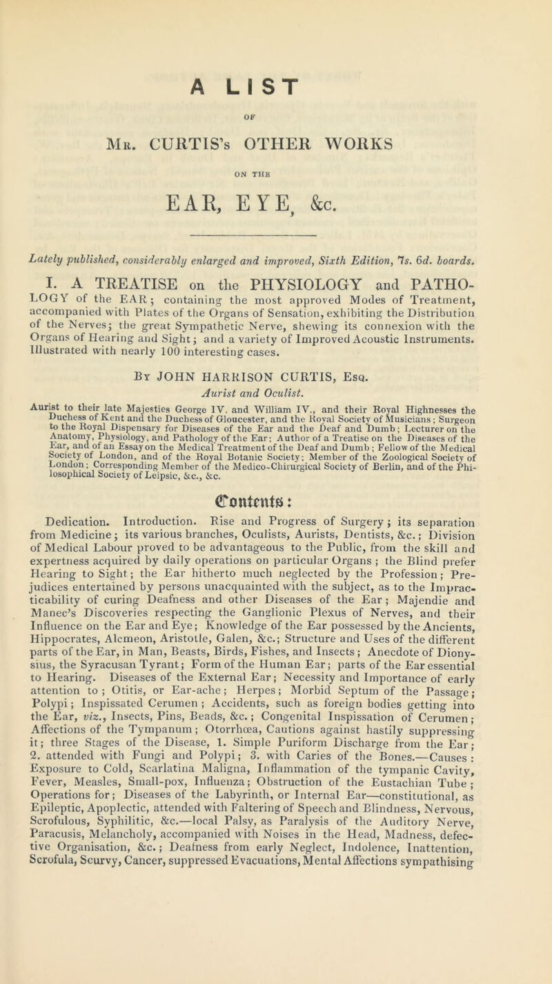 A LIST OF Mr. CURTIS’s OTHER WORKS ON THE EAR, EYE &c. J > Lately published, considerably enlarged and improved, Sixth Edition, Is. 6d. boards. I. A TREATISE on the PHYSIOLOGY and PATHO- LOGY of the EAR; containing the most approved Modes of Treatment, accompanied with Plates of the Organs of Sensation, exhibiting the Distribution of the Nerves; the great Sympathetic Nerve, shewing its connexion with the Organs of Hearing and Sight; and a variety of Improved Acoustic Instruments. Illustrated with nearly 100 interesting cases. By JOHN HARRISON CURTIS, Esq. Aurist and Oculist. Aurrnt to their Jate Majesties George IV. and William IV., and their Royal Highnesses the Duchess of Kent and the Duchess of Gloucester, and the Royal Society of Musicians ; Surgeon to the Royal Dispensary for Diseases of the Ear and the Deaf and Dumb; Lecturer on the Anatomy, Physiology, and Pathology of the Ear; Author of a Treatise on the Diseases of the Ear, and of an Essay on the Medical Treatment of the Deaf and Dumb ; Fellow of the Medical Society of London, and of the Royal Botanic Society; Member of the Zoological Society of London; Corresponding Member of the Medico-Chilurgical Society of Berlin, and of the Phi- losophical Society of Leipsic, &c., &c. Contents: Dedication. Introduction. Rise and Progress of Surgery; its separation from Medicine; its various branches, Oculists, Aurists, Dentists, &c.; Division of Medical Labour proved to be advantageous to the Public, from the skill and expertness acquired by daily operations on particular Organs ; the Blind prefer Hearing to Sight; the Ear hitherto much neglected by the Profession; Pre- judices entertained by persons unacquainted with the subject, as to the Imprac- ticability of curing Deafness and other Diseases of the Ear ; Majendie and Manec’s Discoveries respecting the Ganglionic Plexus of Nerves, and tbeir Influence on the Ear and Eye; Knowledge of the Ear possessed by the Ancients, Hippocrates, Alcmeon, Aristotle, Galen, &c.; Structure and Uses of the different parts of the Ear, in Man, Beasts, Birds, Fishes, and Insects ; Anecdote of Diony- sius, the Syracusan Tyrant; Form of the Human Ear; parts of the Ear essential to Hearing. Diseases of the External Ear; Necessity and Importance of early attention to; Otitis, or Ear-ache; Herpes; Morbid Septum of the Passage; Polypi; Inspissated Cerumen ; Accidents, such as foreign bodies getting into the Ear, viz., Insects, Pins, Beads, &c.; Congenital Inspissation of Cerumen; Affections of the Tympanum; Otorrhcea, Cautions against hastily suppressing it; three Stages of the Disease, 1. Simple Puriform Discharge from the Ear; 2. attended with Fungi and Polypi; 3. with Caries of the Bones.—Causes: Exposure to Cold, Scarlatina Maligna, Inflammation of the tympanic Cavity, Fever, Measles, Small-pox, Influenza; Obstruction of the Eustachian Tube; Operations for; Diseases of the Labyrinth, or Internal Ear—constitutional, as Epileptic, Apoplectic, attended with Faltering of Speech and Blindness, Nervous, Scrofulous, Syphilitic, &c.—local Palsy, as Paralysis of the Auditory Nerve, Paracusis, Melancholy, accompanied with Noises in the Head, Madness, defec- tive Organisation, &c.; Dealness from early Neglect, Indolence, Inattention, Scrofula, Scurvy, Cancer, suppressed Evacuations, Mental Affections sympathising