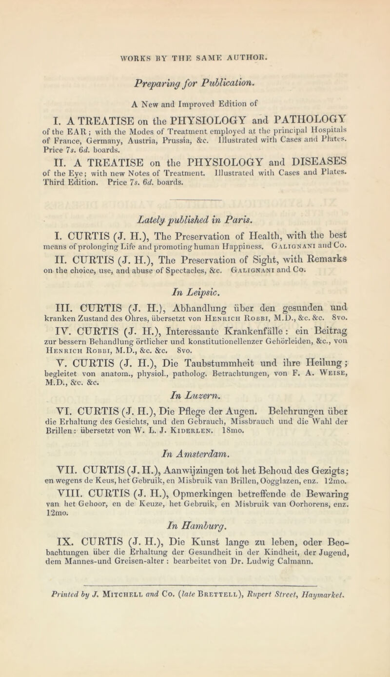 Preparing for Publication. A New and Improved Edition of I. A TREATISE on the PHYSIOLOGY and PATHOLOGY of the EAR ; witli the Modes of Treatment employed at the principal Hospitals of France, Germany, Austria, Prussia, &c. Illustrated with Cases and Plates. Price 7s. 6d. boards. II. A TREATISE on the PHYSIOLOGY and DISEASES of the Eye; with new Notes of Treatment. Illustrated with Cases and Plates. Third Edition. Price 7s. 6d. boards. Lately published in Paris. I. CURTIS (J. II.), The Preservation of Health, with the best means of prolonging Life and promoting human Happiness. Galignani and Co. II. CURTIS (J. H.), The Preservation of Sight, with Remarks on the choice, use, and abuse of Spectacles, &c. Galignani and Co. In Leipsic. III. CURTIS (J. H.), Abhandlung iiber den gesunden und kranken Zustand des Ohres, iibersetzt von Henrich Robbi, M.D., &c. &c. 8vo. IY. CURTIS (J. II.), Interessante Krankenfalle : ein Beitrag zur bessern Behandlung ortlicher und konstitutionellenzer Gehorleiden, &c., von Henrich Robbi, M.D., &c. &c. 8vo. Y. CURTIS (J. IL.), Die Taubstummheit und ihre Heilung; begleitet von anatom., physiol., patholog. Betrachtungen, von F. A. Weise, M.D., &c. &c. In Luzern. YI. CURTIS (J. H.), Die Pflege der Augen. Belehrungen iiber die Erhaltung des Gesichts, und den Gebrauch, Missbrauch und die Wahl der Brillen: iibersetzt von W. L. J. Kiderlen. ISmo. In Amsterdam. YII. CURTIS (J. IL.), Aanwijzingen tot liet Behoud des Gezigts; en wegens de Keus, het Gebruik, en Misbruik van Brillen, Oogglazen, enz. 12mo. YIII. CURTIS (J. H.), Opmerkingen betreffcnde de Bewaring van het Gehoor, en de Keuze, het Gebruik, en Misbruik van Oorhorens, enz. 12mo. In Hamburg. IX. CURTIS (J. H.), Die Kunst lange zu leben, oder Beo- bachtungen iiber die Erhaltung der Gesundheit in der Kindheit, der Jugend, dem Mannes-und Greisen-alter : bearbeitet von Dr. Ludwig Calmann. Printed by J. Mitchell and Co. (late Brettell), Rupert Street, Ilaymarket.