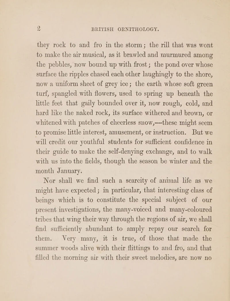 they rock to and fro in the storm; the rill that was wont to make the air musical, as it brawled and murmured among the pebbles, now bound up with frost; the pond over whose surface the ripples chased each other laughingly to the shore, now a uniform sheet of grey ice; the earth whose soft green turf, spangled with flowers, used to spring up beneath the little feet that gaily bounded over it, now rough, cold, and hard like the naked rock, its surface withered and brown, or whitened with patches of cheerless snow,-—these might seem to promise little interest, amusement, or instruction. But we will credit our youthful students for sufficient confidence in their guide to make the self-denying exchange, and to walk with us into the fields, though the season be winter and the month January. Nor shall we find such a scarcity of amimal life as we might have expected ; in particular, that interesting class of beings which is to constitute the special subject of our present investigations, the many-voiced and many-coloured tribes that wing their way through the regions of air, we shall find sufficiently abundant to amply repay our search for them. Very many, it is true, of those that made the summer woods alive with their flittings to and fro, and that filled the morning air with their sweet melodies, are now no