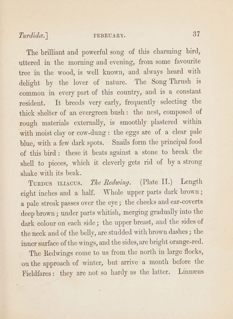 The brilliant and powerful song of this charming bird, uttered in the morning and evening, from some favourite tree in the wood, is well known, and always heard with delight by the lover of nature. The Song Thrush is common in every part of this country, and is a constant resident. It breeds very early, frequently selecting the thick shelter of an evergreen bush: the nest, composed of rough materials externally, is smoothly plastered within with moist clay or cow-dung: the eggs are of a clear pale blue, with a few dark spots. Snails form the principal food of this bird: these it beats against a stone to break the shell to pieces, which it cleverly gets rid of by a strong shake with its beak. Turpus mtacus. The Redwing. (Plate II.) Length eight inches and a half. Whole upper parts dark brown ; a pale streak passes over the eye; the cheeks and ear-coverts deep brown; under parts whitish, merging gradually into the dark colour on each side; the upper breast, and the sides of the neck and of the belly, are studded with brown dashes ; the inner surface of the wings, and the sides, are bright orange-red. The Redwings come to us from the north in large flocks, on the approach of winter, but arrive a month before the Fieldfares: they are not so hardy as the latter. Linneeus
