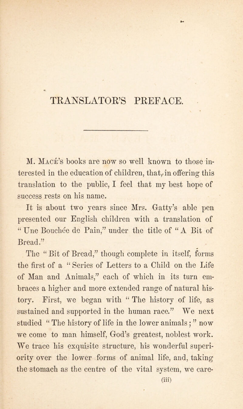 TRANSLATOR’S PREFACE. M. Mace’s books are now so well known to those in¬ terested in the education of children, that,, in offering this translation to the public, I feel that my best hope of success rests on his name. It is about two years since Mrs. Gatty’s able pen presented our English children with a translation of “ Une Bouchée de Pain,” under the title of “A Bit of Bread.” The “ Bit of Bread,” though complete in itself, forms the first of a “ Series of Letters to a Child on the Life of Man and Animals,” each of which in its turn em¬ braces a higher and more extended range of natural his¬ tory. First, we began with “ The history of life, as sustained and supported in the human race.” We next studied “ The history of life in the lower animals ; ” now we come to man himself, God’s greatest, noblest work. We trace his exquisite structure, his wonderful superi¬ ority over the lower forms of animal life, and, taking the stomach as the centre of the vital system, we care-