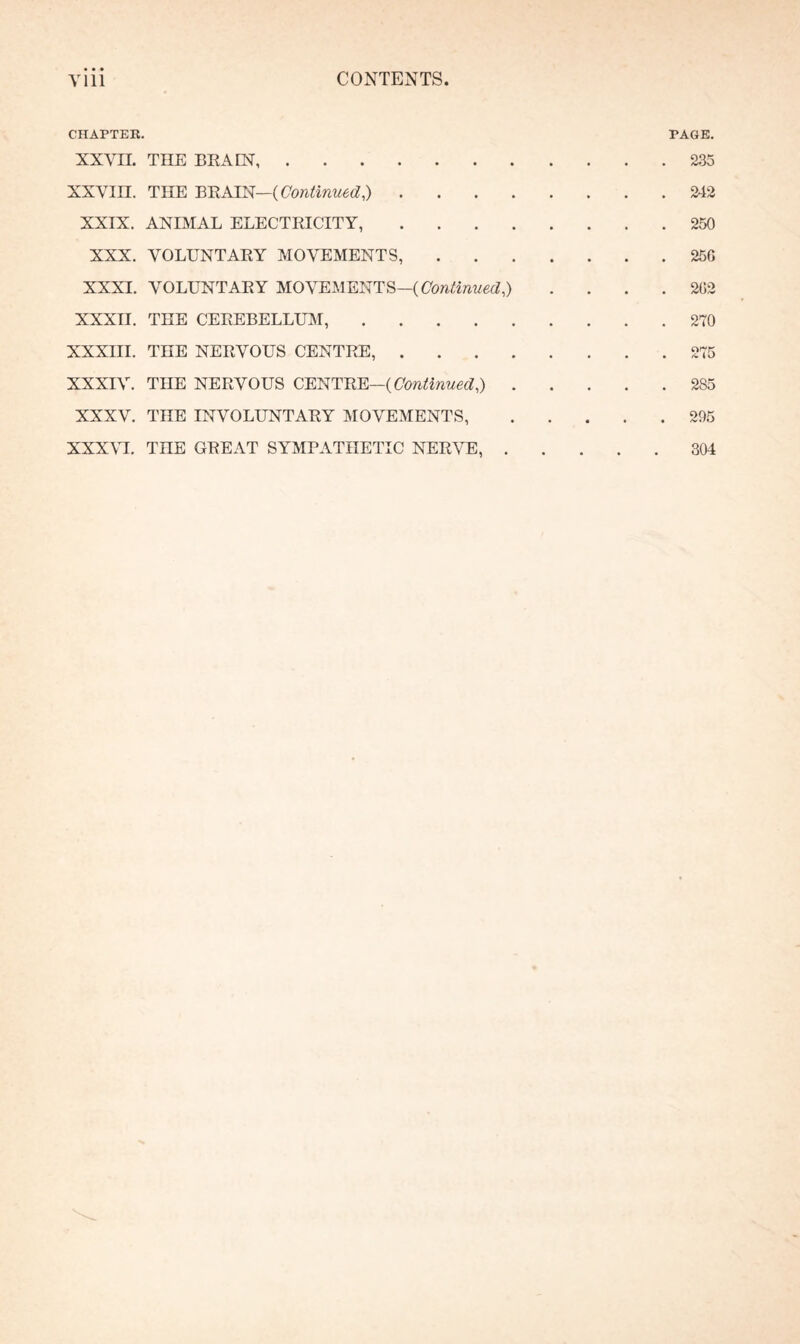 CHAPTER. PAGE. XXVII. THE BRAIN.235 xxvin. THE BRAIN—( Continued,).2-12 XXIX. ANIMAL ELECTRICITY,.250 XXX. VOLUNTARY MOVEMENTS,.25G XXXI. VOLUNTARY MOVEMENTS—( Continued^ .... 202 XXXII. THE CEREBELLUM,.270 XXXIII. THE NERVOUS CENTRE,.275 XXXIV. THE NERVOUS CENTRE—( Continued ^.2S5 XXXV. THE INVOLUNTARY MOVEMENTS,.295 XXXVI. TnE GREAT SYMPATHETIC NERVE,.304