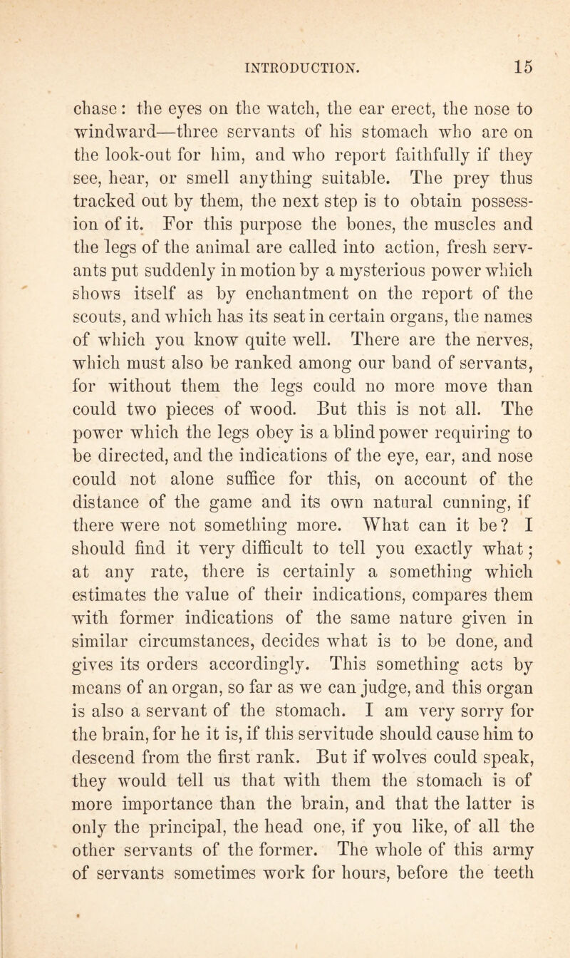 chase : the eyes on the watch, the ear erect, the nose to windward—three servants of his stomach who are on the look-out for him, and who report faithfully if they see, hear, or smell anything suitable. The prey thus tracked out by them, the next step is to obtain possess¬ ion of it. For this purpose the bones, the muscles and the legs of the animal are called into action, fresh serv¬ ants put suddenly in motion by a mysterious power which shows itself as by enchantment on the report of the scouts, and which has its seat in certain organs, the names of which you know quite well. There are the nerves, which must also be ranked among our band of servante, for without them the legs could no more move than could two pieces of wood. But this is not all. The power which the legs obey is a blind power requiring to be directed, and the indications of the eye, ear, and nose could not alone suffice for this, on account of the distance of the game and its own natural cunning, if there were not something more. What can it be ? I should find it very difficult to tell you exactly what ; at any rate, there is certainly a something which estimates the value of their indications, compares them with former indications of the same nature given in similar circumstances, decides what is to be done, and gives its orders accordingly. This something acts by means of an organ, so far as we can judge, and this organ is also a servant of the stomach. I am very sorry for the brain, for he it is, if this servitude should cause him to descend from the first rank. But if wolves could speak, they would tell us that with them the stomach is of more importance than the brain, and that the latter is only the principal, the head one, if you like, of all the other servants of the former. The whole of this army of servants sometimes work for hours, before the teeth