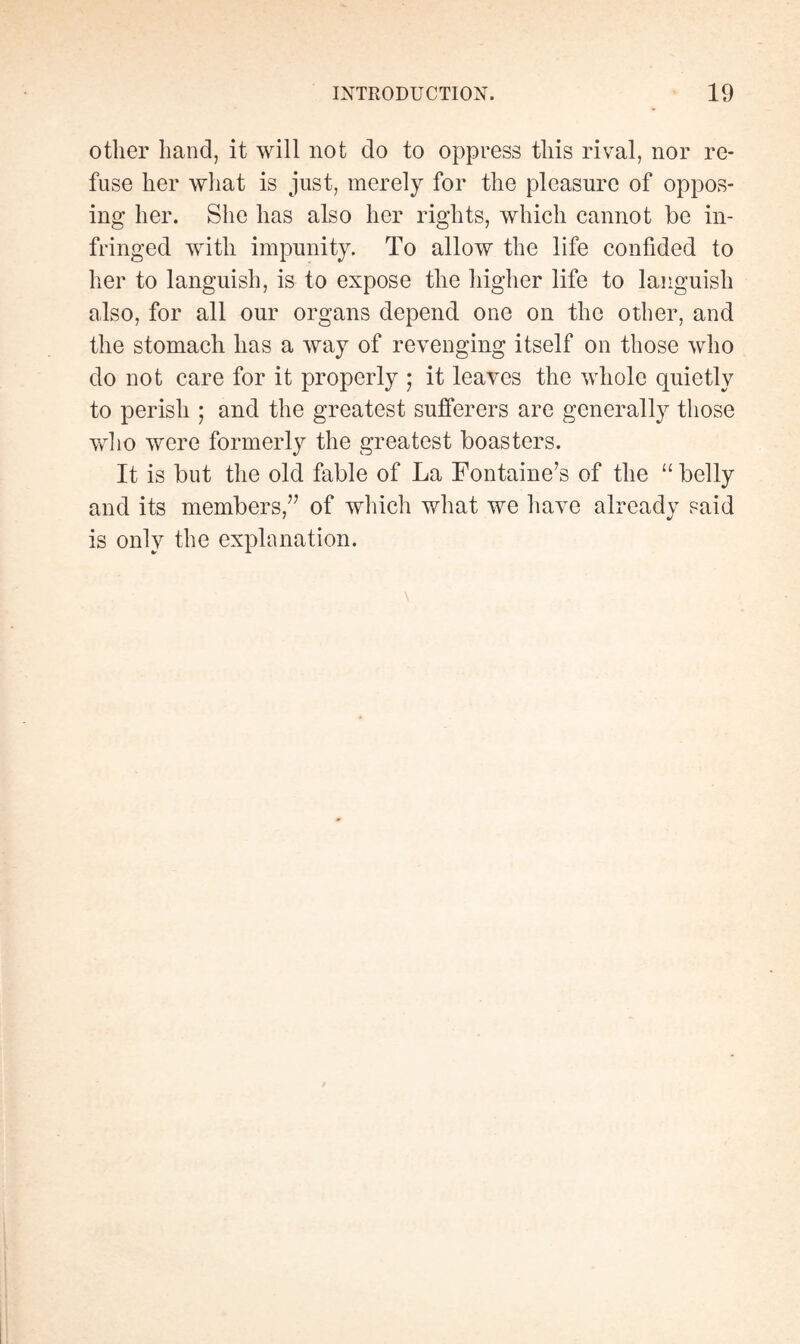other hand, it will not do to oppress this rival, nor re¬ fuse her what is just, merely for the pleasure of oppos¬ ing her. She has also her rights, which cannot be in¬ fringed with impunity. To allow the life confided to her to languish, is to expose the higher life to languish also, for all our organs depend one on the other, and the stomach has a way of revenging itself on those who do not care for it properly ; it leaves the whole quietly to perish ; and the greatest sufferers are generally those who were formerly the greatest boasters. It is but the old fable of La Fontaine’s of the “ belly and its members,” of which what we have already said is only the explanation.